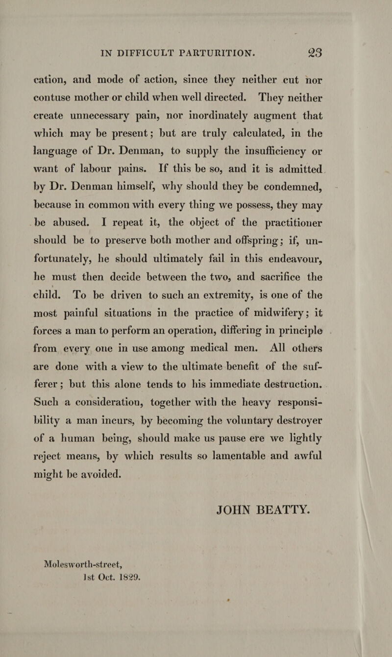 cation, and mode of action, since they neither cut nor contuse mother or child when well directed. They neither create unnecessary pain, nor inordinately augment that which may be present; but are truly calculated, in the language of Dr. Denman, to supply the insufficiency or want of labour pains. If this be so, and it is admitted by Dr. Denman himself, why should they be condemned, because in common with every thing we possess, they may be abused. I repeat it, the object of the practitioner should be to preserve both mother and offspring; if, un¬ fortunately, he should ultimately fail in this endeavour, he must then decide between the two, and sacrifice the child. To be driven to such an extremity, is one of the most painful situations in the practice of midwifery; it forces a man to perform an operation, differing in principle from every one in use among medical men. All others are done with a view to the ultimate benefit of the suf¬ ferer ; but this alone tends to his immediate destruction. Such a consideration, together with the heavy responsi¬ bility a man incurs, by becoming the voluntary destroyer of a human being, should make us pause ere we lightly reject means, by which results so lamentable and awful might be avoided. JOHN BEATTY. Molesworth-street, 1st Oct. 1829.