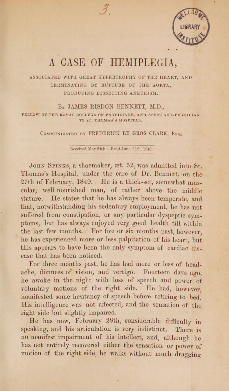 A CASE OF HEMIPLEGIA, ASSOCIATED WITH GREAT HYPERTROPHY OF THE HEART, AND TERMINATING BY RUPTURE OF THE AORTA, PRODUCING DISSECTING ANEURISM. By JAMES RISDON BENNETT, M.D., FELLOW OF THE ROYAL COLLEGE OF PHYSICIANS, AND ASSISTANT-PHYSICIAN to st. Thomas’s hospital. Communicated by FREDERICK LE GROS CLARK, Esq. Received May 24t,h.—Read June 26th, 1849. John Spinks, a shoemaker, set. 52, was admitted into St. Thomas's Hospital, under the care of Dr. Bennett, on the 27th of February, 1849. He is a thick-set, somewhat mus¬ cular, well-nourished man, of rather above the middle stature. He states that he has always been temperate, and that, notwithstanding his sedentary employment, he has not suffered from constipation, or any particular dyspeptic sym¬ ptoms, but has always enjoyed very good health till within the last few months. For five or six months past, however, he has experienced more or less palpitation of his heart, but this appears to have been the only symptom of cardiac dis¬ ease that has been noticed. For three months past, he has had more or less of head¬ ache, dimness of vision, and vertigo. Fourteen days ago, he awoke in the night with loss of speech and power of voluntary motions of the right side. He had, however, manifested some hesitancy of speech before retiring to bed. His intelligence was not affected, and the sensation of the right side but slightly impaired. He has now, February 28th, considerable difficulty in speaking, and his articulation is very indistinct. There is no manifest impairment of his intellect, and, although he has not entirely recovered either the sensation or power of motion of the right side, he walks without much dragging