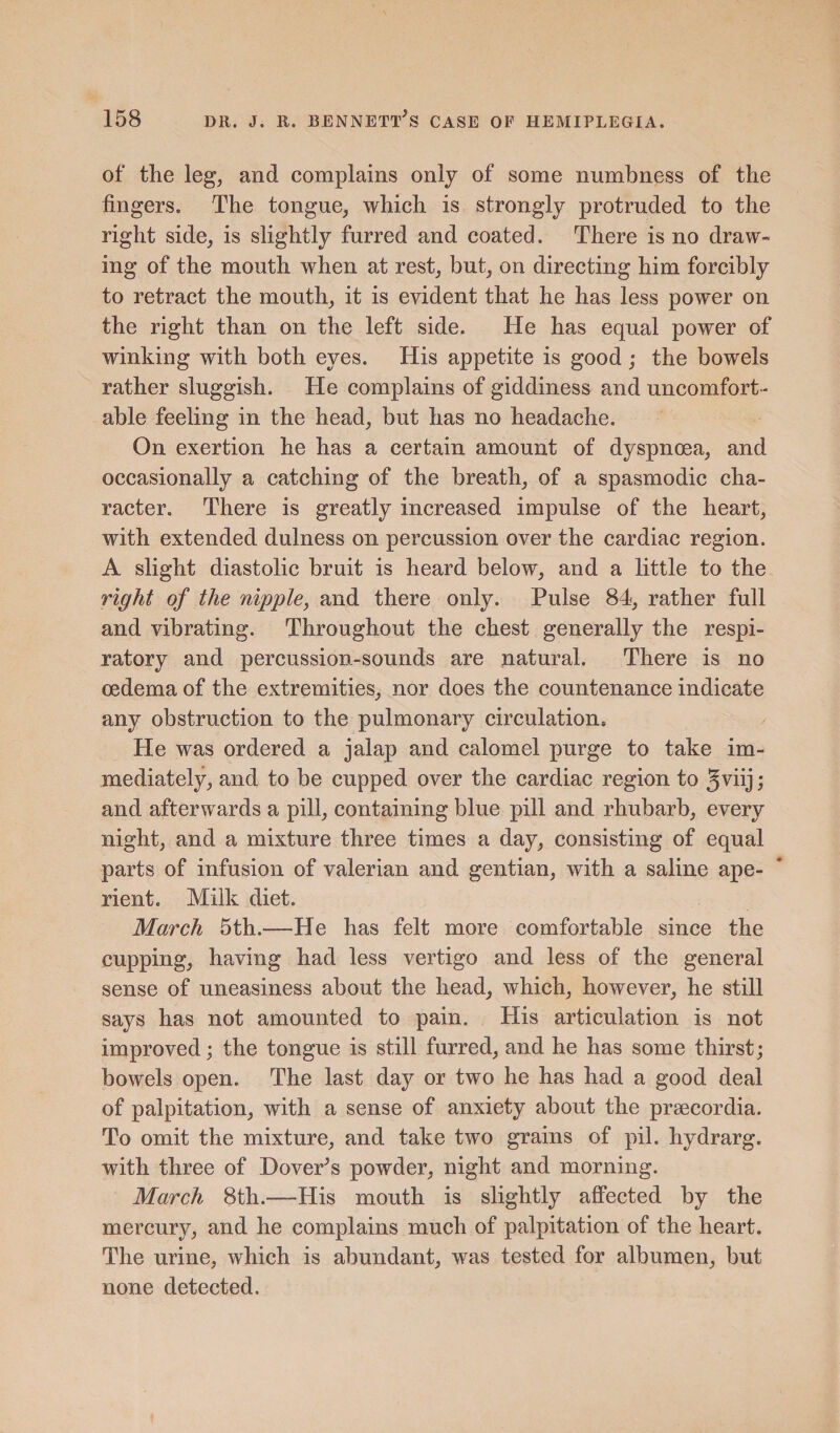 of the leg, and complains only of some numbness of the fingers. The tongue, which is strongly protruded to the right side, is slightly furred and coated. There is no draw¬ ing of the mouth when at rest, but, on directing him forcibly to retract the mouth, it is evident that he has less power on the right than on the left side. He has equal power of winking with both eyes. His appetite is good; the bowels rather sluggish. He complains of giddiness and uncomfort¬ able feeling in the head, but has no headache. On exertion he has a certain amount of dyspnoea, and occasionally a catching of the breath, of a spasmodic cha¬ racter. There is greatly increased impulse of the heart, with extended dulness on percussion over the cardiac region. A slight diastolic bruit is heard below, and a little to the right of the nipple, and there only. Pulse 84, rather full and vibrating. Throughout the chest generally the respi¬ ratory and percussion-sounds are natural. There is no oedema of the extremities, nor does the countenance indicate any obstruction to the pulmonary circulation* He was ordered a jalap and calomel purge to take im¬ mediately, and to be cupped over the cardiac region to 3viij; and afterwards a pill, containing blue pill and rhubarb, every night, and a mixture three times a day, consisting of equal parts of infusion of valerian and gentian, with a saline ape¬ rient. Milk diet. March 5th.—He has felt more comfortable since the cupping, having had less vertigo and less of the general sense of uneasiness about the head, which, however, he still says has not amounted to pain. His articulation is not improved; the tongue is still furred, and he has some thirst; bowels open. The last day or two he has had a good deal of palpitation, with a sense of anxiety about the praecordia. To omit the mixture, and take two grains of pil. hydrarg. with three of Dover's powder, night and morning. March 8th.—His mouth is slightly affected by the mercury, and he complains much of palpitation of the heart. The urine, which is abundant, was tested for albumen, but none detected.