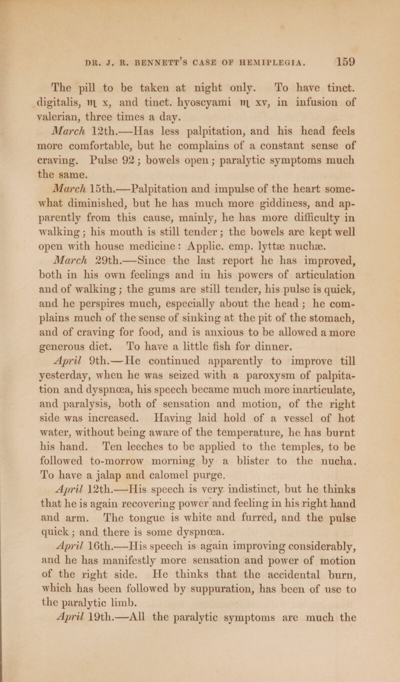 The pill to be taken at night only. To have tinct. digitalis, tip x, and tinct. hyoscyami tq xv, in infusion of valerian, three times a day. March 12th.—Has less palpitation, and his head feels more comfortable, but he complains of a constant sense of craving. Pulse 92; bowels open ; paralytic symptoms much the same. March 15th.—Palpitation and impulse of the heart some¬ what diminished, but he has much more giddiness, and ap¬ parently from this cause, mainly, lie has more difficulty in walking; his mouth is still tender; the bowels are kept well open with house medicine: Applic. emp. lyttse nuchae. March 29th.—Since the last report he has improved, both in his own feelings and in his powers of articulation and of walking; the gums are still tender, his pulse is quick, and he perspires much, especially about the head; he com¬ plains much of the sense of sinking at the pit of the stomach, and of craving for food, and is anxious to be allowed a more generous diet. To have a little fish for dinner. April 9th.—lie continued apparently to improve till yesterday, when he was seized with a paroxysm of palpita¬ tion and dyspnoea, his speech became much more inarticulate, and paralysis, both of sensation and motion, of the right side was increased. Having laid hold of a vessel of hot water, without being aware of the temperature, he has burnt his hand. Ten leeches to be applied to the temples, to be followed to-morrow morning by a blister to the nucha. To have a jalap and calomel purge. April 12tli.—His speech is very indistinct, but he thinks that he is again recovering power and feeling in his right hand and arm. The tongue is white and furred, and the pulse quick; and there is some dyspnoea. April 16th.—His speech is again improving considerably, and he has manifestly more sensation and power of motion of the right side. He thinks that the accidental burn, which has been followed by suppuration, has been of use to the paralytic limb. April 19th.—All the paralytic symptoms are much the