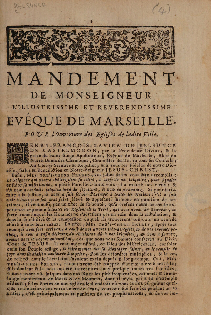 ï MANDE! T DE MONSEIGNEUR L’ILLUSTRISSIME ET REVERE NDISSIME: EVEQUE DE MARSEILLE. P O Zl R l'Ouverture des Eglifes de ladite Ville. •v*V fT E N R Y -FR A N C,0 IS - X A V I ER DE BfE LSUNCE DE CASTELMORON, par la Providence Divine, & la grâce du Saint Siégé Apoftolique, , Evêque de Màrfcille , Abbéde (Notre-Dame des Chambons, Confeiller du Roi en tous Tes Confeils ; Au Clergé Séculier & Régulier ; & à tous les Fidèles de notre Dio- céle , Salut & Benediétion en Notre-Seigneur J E SU S - G H R I S T. Enfin , Mes til’s-chers Freres, vos juftes defirs vont être accomplis :■ le Seigneur qui noura ibâtie^dans fa colere , à caofe de nos iniquité^, pour fignalcr enfuit e fa mifericorde, a prêté Pèreillc à notre voix ; il a exaucé nos vœux ; & sHl nous a conduits jufqu’au bord du fepulcbre, il nous en a ramene%. Si pour fatis- faire à fa juftiee, il nous a fait fervir d’exemple à toutes les Nations : s’il a fait voir à leurs yeux fon bras faint levé 8t appefanti fur nous en punition de nos crimes , il veut aufli; par un effet de fa bonté, qu’à prefent notre heureufe ex¬ périence apprenne à toutes les Régions de la Terreque nous avons un Sauveur , au facré cœur duquel les Hommes ne s’àdreffent pas en vain dans la tribulation , de¬ dans la fenfibilité & la compaflion duquel ils trouveront toujours un remede afluré à tous leurs maux. En effet , Mes tre’s-chers Freres, après tous ceux qui nous font arrivex., à caufe de nos œuvres três*déreglées:>& de nos énormes pè<* il nous a enfin dèlivren^du châtiment dû à nos iniquité& nous a fauve^ tomme nous le voyons aujourd’hui ? dés que nous nous fômmes confacrez au Divin Cœur de JESUS. Il veut aujourd’hui, ce Dieu des Mifericordcs, confoler enfin fon Peuple affligé , le faire monter fur fa Montagne fainte , <&- le remplir de joye dansfaMaifon confacrée à le prier d’oùles de fard res multipliez, St le peu, de refpeft dans le Lieu faint l’avoient exclu depuis fi long-temps; Oui, Mes ’tre’s-chers Freres, fi nous avons été frappez d’une maniéré fi terrible; E la douleur 8t la mort ont éré introduites dans prefque routes vos Familles; fi nous avons vu, jufques dans nos Rués les plus fréquentées, cet amas & ce mé¬ lange monftrueux de Morts & de Mourans, dont il n’y a point eu d’exemple ailleurs ; fi les Portes de nos Eglifes,feul endroit où vous auriez pu goûter quel¬ que confolation dans votre amere douleur, vous ont été fermées pendant un an «ntier* c’eft principalement en punition de vos prophanacions > & de vos im*