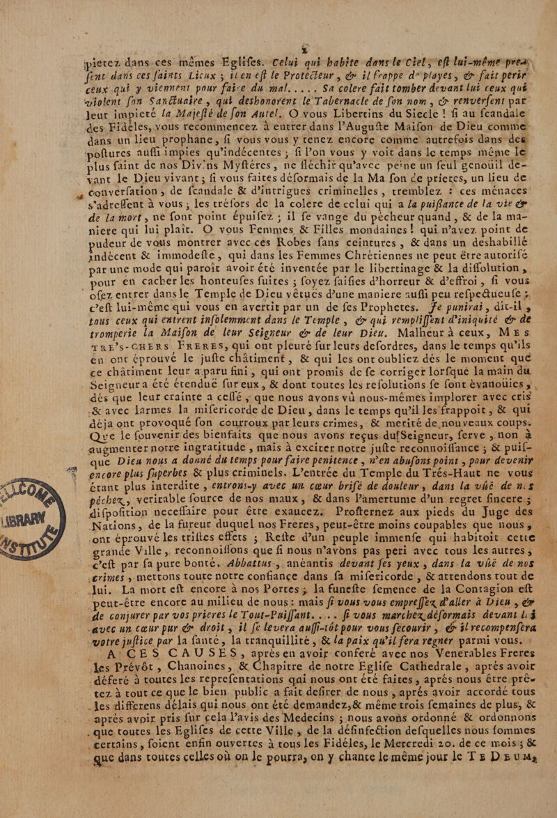 •<?3S t, jpîece z. dans ce s memes Eglifes. Celui qui habite dans le Ciel, e(l lui-même pre^ fine dans ces faims Lieux y il en cfl le Vrotccleur , il frappe dfl p/ayes? & fait périr ceux qui y viennent paur fafre du mal.Sa colere fait tomber devant lui ceux qui violent fin Sanbluaire , qui deshonorent le Tabernacle de fort nom , & renverfent par leur impiété la Majefiè de fort Autel. O vous Libertins du Siecle 1 fi au fcandale des Fidèles, vous recommencez à entrer dans l’Augufte Maifon de Dieu comme dans un lieu prophane, fi vous vous y tenez encore comme autrefois dans des pofturcs aufii impies qu’indécentes • fi l’on vous y voit dans le temps même le plus faint de nos Divins Myftércs, ne fléchir qu’avec pe»ne un feul genoiiil de¬ vant le Dieu vivant y fi vous faites déformais de la Ma fon ce prier.es, un lieu de converfation , de fcandale & d’intrigues criminelles, tremblez : ces menaces s'adrefTçnt à vous 3 les tréfors de la colere de celui qui a la puifiance de la vie air de la mort -y ne font point épuifez ; il fe vnnge du pécheur quand , & de la ma¬ niéré qui lui plaît. O vous Femmes & Filles mondaines ! qui n’avez point de pudeur de vous montrer avec ces Robes fans ceintures , & dans un déshabillé indécent & immodefte, qui dans les Femmes Chrétiennes 11e peut ëtreautorifé par une mode qui paroît avoir été inventée par le libertinage & la diffolution , pour en cacher les honteufes fuites y foyez faifles d’horreur & d’effroi, fi vous ofez entrer dans le Temple de Dieu vêtues d’une maniéré aufli peu refpe&ueulë ; c’efl lui-même qui vous en avertit par un de fes Prophètes. Je punirai, dit-il , tous ceux qui entrent infolemmcnt dans le Temple , & qui rcmplijfe7it d'iniquité & de tromperie la Maifon de leur Seigneur & de leur Dieu. Malheur à ceux. Mes tre’s-chers FrereSj qui ont pleuré fur leurs defordres, dans le temps qu’ils en ont éprouvé le jufte châtiment, & qui les ont oubliez dés le moment que ce châtiment leur a paru fini, qui ont promis de fe corriger lorfqué la main du Seigneur a été étenduë fur eux, & dont toutes les refolutions fe font évanouies , dés que leur crainte a ceflé , que nous avons vu nous-mêmes implorer avec cris & avec larmes la mifericorde de Dieu , dans le temps qu’il les frappoit, & qui déjà ont provoqué fon courroux parleurs crimes, & mérité de nouveaux coups. Que le fouvenir des bienfaits que nous avons reçus du[Seigneur, ferve , non à .augmenter notre ingratitude , mais à exciter notre jufte reconnoiflance y & puif- que Dieu nous a donné du temps pour faire penitence , n'en abufons point, pour devenir encore plus fuperbes & plus criminels. L’entrée du Temple du Très-Haut ne vous étant plus interdite , entrons-y avec un cœur brifé de douleur, dans la vue de n^s péche^, véritable fource de nos maux, & dans l’amertume d’un regret fîneere 5 difpofition neceflàire pour être exaucez. Profternez aux pieds du Juge des Nations, de la fureur duquel nosFreres, peut-être moins coupables que nous, ont éprouvé les trilles effets 5 Relie d’un peuple immenfe qui habitoit cette grande Ville, reconnoiffons que fi nous n’avbns pas péri avec tous les autres, c’eft par fa pure bonté. Abbattus , anéantis devant fes yeux , dans la vuè de nos crimes , mettons toute notre confiance dans fa mifericorde , & attendons tout de lui. La mort cft encore à nos Portes y. la funefte femence de la Contagion eft peut-être encore au milieu de nous : mais fi vous vous empreffe^ d'aller à Dieu , & de conjurer par vos prières le T0ut-Tnifiant. ... fi vous marche^déformais devant L } avec un cœur pur & droit, il fe lèvera aufft-tôt pour vous fecourir, é* il recompenfera, votre juftice par la faute, la tranquillité , & la paix qu'il fera regner parmi vous. A CES CAUSES, après en avoir conféré avec nos Venerables Freres les Prévôt , Chanoines, & Chapitre de notre Eglife Cathédrale, après avoir déféré à toutes les reprefentations qui nous ont été faites, après nous être prê* tez à tout ce que le bien public a fait defirer de nous , après avoir accordé tous les différons délais qui nous ont été demandez,& même trois femaines de plus, Sc après avoir pris fur çela l’avis des Médecins ; nous avons ordonné & ordonnons . que toutes les Eglifes de cette Ville , de la défînfcftion defquelles nous fournies certains, foient enfin ouvertes à tous les Fidèles, le Mercredi 20. de ce mois y 8c ^ue dans toutes celles où oa le pourra, on y chante le même jour le T £ D £ V-M*