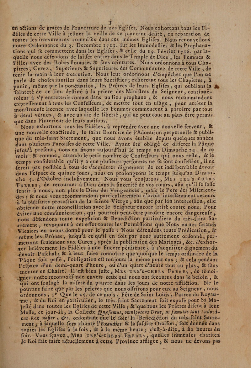 fcn allons de grâces de Pouverrure de nos Rglifes. Nous exhortons tous les Fi¬ dèles de cette Ville à jeûner la veille de ce jour tant defiré, en réparation de toutes les irreverences conimifes dans ces mêmes Eglifes. Nous renouvelions notre Ordonnance du 3. Décembre 17 11. fur les Immodefties & les Prophana* tions qui fe commettent dans les Eglifes , & celle du 1 9. Février 1716. par la¬ quelle nous défendons de laifler entrer dans le Temple de Dieu , les Femmes 8c Filles avec des Robes Notantes & fans ceintures. Nous ordonnonsà tous Cha¬ pitres , Curez , Supérieurs & Supérieures des Communautez de cette Ville , de tenir la main à leur execution. Nous leur ordonnons d’empêcher que Pon ne parle de chofes inutiles dans leurs SacrifHes 3 exhortant tous les Chapitres, a punir , même par la ponctuation, les Prêtres de leurs Eglifes , qui oublians la Jfc fainteté de ce lieu deftiné à la priere des Miniftres du Seigneur, continue- roient à s’y entretenir comme dans un lieu prophane 3 & nous recommandons çxpreffément à tous les Confeïfeurs, de mettre tout en ufage , pour arrêter la monftrueufe licence avec laquelle les Femmes commencent à paroîrre par tour à demi vêruës , & avec un air de liberté , qui ne peut tour au plus être permis que dans Pinterieur de leurs maifons. Nous exhortons tous les Fidèles, à reprendre avec une nouvelle Ferveur , 8c une nouvelle exactitude , le faint Exercice de PAdoration perpétuelle & publi¬ que du trés-faint Sacrement, que nous avons établie depuis quelques années dans plufieurs Paroiffes de cette Ville. Ayant été obligé de différer la Pâque jufqu’à prefent, nous en fixons aujourd’hui le temps au Dimanche 24. de ce mois : 8i comme , attendu le petit nombre de Confefléurs qui nous relie , & le temps confiderable qu’il y a que plufieurs perfonnes ne fe font confeflées, Une feroit pas poftible à tous de s’acquitter dignement de cet indifpenfablc devoir dans l’efpace de quinze jours, nous en prolongeons le temps jufqu’au Diman¬ che 5..d’Oélobre inclufivcment. Nous vous conjurons , Me s 'ire’s-chebs Freb.es, de retourner à Dieu dans la fîneerité de vos cœurs , afin qu’il fe falle fentir à nous, non plus le Dieu des Vengeances , mais le Pere des Mifeticor- des 3 & nous vous recommandons particulièrement d’avoir inceffammeut recours a la pffiflante proreétion de la famee Vierge , afin que par Ion interceRion , elle obtienne notre réconciliation avec le Seigneur encore irrité contre npus. Pour éviter une communication , qui pourroit peut-être paroltrc encore dangereufe , nous .défendons toute expofition & Benedidion particulière du trés-faint Sa¬ crement, révoquant à cet effet toutes les Permiflions que Nous ou nos Grands Vicaires en avons donné pour le'palfé : Nous défendons toute Prédication, & jnême les Prônes, jufqu’à ce qu’il en foit par nous autrement ordonné; per¬ mettant feulement aux Curez , après la publication des Mariages, &c. d’exhor¬ ter brièvement les Fidèles à une fincere pénitence , à s’acquitter dignement du devoir Pafchal; & à leur faire connoître que quoique le temps ordinaire de la. Pâque foit paffé , l’obligation eft toûjours la même pour eux 5 & cela pendant l’efpace d’un demi-quart d’heure, ou d’un quart d’heure tout au plus, & fans monter en Chaire.' 11 eft bien jufte. Mes tre’s-chers Freres , de témoi¬ gner notre reeonnoiffance envers ceux qui nous ont fecourus dans le befoin , 8c qui ont foulagé la mifere du pauvre dans les jours de notre affli&ion. Ne le pouvans faire que par les prières que nous offrirons pour eux au Seigneur , nous ordonnons, i9 Que le 2 5. de ce mois , Fête de Saint LoiÜs, Patron du Royau¬ me , & du Roi en particulier , le trés-faint Sacrement foit expofé pour Sa Ma- jefté dans toutes les Eglifes de cette Ville 3 & que tous les Prêtres difent à leur Meffe, ce jour-là, la Colle&e Quœfitmus, omnipotents Deus^ ut famulus tuus ludozi- eus Rcx nofter , &c. ordonnant que lé foir la Beriediétion du trés-faint Sacre¬ ment y à laquelle fera chanté VExaudiat & la fufdite Oraifon , fort donnée dans toutes les Eglifes à la fois, & à la même heure ; c’eft-à-dire, à fix heures du foir. Vous fçavez , Mes tre’s-chers Freres , quelles immenfes charités le Roi fait faire actuellement à cette Province affligée j & nous ne devons pas