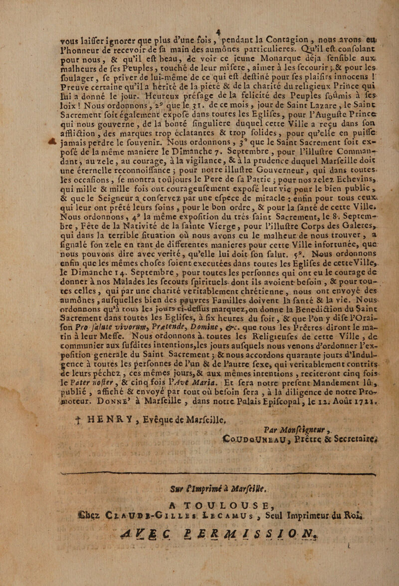 vous laifler ignorer que plus d’une fois, pendant la Contagion , nous avons euu l’honneur de recevoir de fa main des aumônes particulières. Qu’il eft.confolant pour nous, & qu’il eft beau, de voir ce jeune Monarque déjà, fcnfiblc au», malheurs de fes Peuples, touché de leur mifere , aimer à les fecourir pour les foulagcr , fe priver de lui-même de ce qui eft deftiné pour fes plaifirs innocens ! Preuve certaine qu’il a hérité de la pieté & de la charité du religieux Prince qui lui a donné le jour. Heureux préfage de la félicité des Peuples fournis à fes- loix ! Nous ordonnons, iÿ que le 31. de ce mois , jour de Saint Lazare , le Saint Sacrement foit également expofé dans toutes les Eglifes, pour l’Augufte Prince qui nous gouverne , de la bonté finguliere duquel cette Ville a reçu dans fon affiidion , des marques trop éclatantes & trop folides, pour qu’elle en pujffe: A jamais perdre le fouvenir. Nous ordonnons, que le Saint Sacrement foit ex¬ pofé de la même maniéré le Dimanche 7. Septembre , pour l’illuftre Comman¬ dant , au zele , au courage, à la vigilance, & à la prudence duquel Marfeille doit une éternelle rcconnoiffance 5 pour notre illuftre Gouverneur , qui dans toutes» les occafions, fe montra toujours le Pere de fa Patrie 5 pour nos zelez Echevins,, qui mille & mille fois ont. courageufement expofé leur vie pour le bien public , & que le Seigneur a. confervez par une efpece de miracle ; enfin pour tous ceux», qui leur ont prêté leurs foins , pour le bon ordre, & pour la fanté de cette Ville* Nous ordonnons, 4* la même expofition du très faint Sacrement, le 8. Septem¬ bre , Fête de la Nativité de la fainte Vierge, pour l’illuftre Corps des Galeres, qui dans la terrible fituation où nous avons eu le malheur. de nous trouver, a fignalé fon zele en tant de differentes maniérés pour cette Ville infortunée, que nous pouvons dire avec vérité, qu’elle lui doit fon falut. 5®. Nous ordonnons enfin quc les mêmes chofes foient exécutées dans toutes les Eglifes de cetteVille*.. le Dimanche 14. Septembre , pour toutes les perfonnes qui ont eu le courage de donner à nos Malades les fecours fpirituels dont ils avoient befoin , & pour tou¬ tes celles , qui par une charité véritablement chrétienne , nous ont envoyé des aumônes ,aufquelles bien des pauvres Familles doivent l'a fanté & la vie. Nous ordonnons qu’à cous les jours ei-deffus marquez,on donne la Benedidion du Saine Sacrement dans toutes les Eglifes, à fîx heures du foir, St que l’on y dife l’Orai- fon Pro Jalute vivorum, Prétende, Domine, &c. que tous les Prêtres diront le ma¬ tin à leur Méfié. Nous ordonnons à* toutes les Religieufes de cette Ville , de communier aux fufdites intentions,les jours aufquels nous venons d’ordonner l’ex^ pofition generale du Saint Sacrement $ & nous accordons quarante jours d’indul¬ gence à toutes les perfonnes de l’un & de l’autre fexe, qui véritablement contrits; de leurs péchez , ces mêmes jours,8t aux mêmes intentions , reciteront cinq fois le Pater nofier, & cinq fois P Ave Maria. Et fera notre prefent Mandement lu,, publié , affiché & envoyé par tout où befoin fera , à la diligence de notre Pro^ moteur. Donne’ à Marfeille, dans notre Palais Epifcopal, le i*. Août 1711, t HENRY , Evêque de Marfeille, Par Monfeigneur ,, CojjdoUkeaü , Prêtre & Secrétaire# Sur ? Imprimé à Marfeille, A TOULOUSE, Chez C1 AUD i-G 11 l £ s Lecamus, Seul Imprimeur du ReX» A KI C è E R #£ / S. S 1 O 1