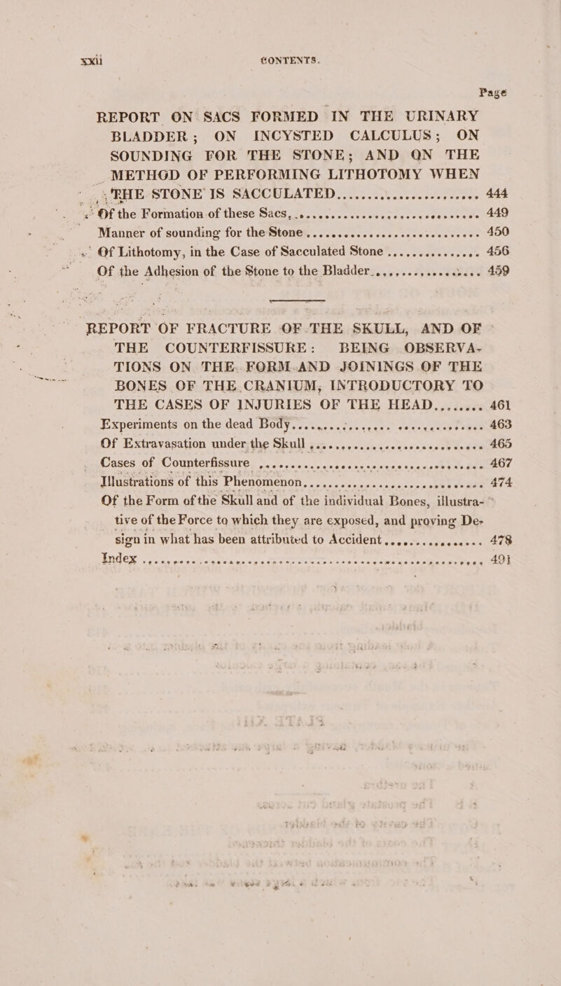 ¥xil @ONTENTS. Page REPORT ON SACS FORMED IN THE URINARY BLADDER; ON INCYSTED CALCULUS; ON SOUNDING FOR THE STONE; AND QN THE _ METHOD OF PERFORMING LITHOTOMY WHEN |, RHE STONE IS SACCULATED...............-- Peete: Sam ae se Of ne Formation-of these Sacs,....cc.scssceee rietee&gt; Fy Mae | ' Manner of sounding for thettene@s, .....2 50.0 cece cccoossansese 450 . Of Lithotomy, in the Case of Sacculated Stone ............. .. 406 of the Adhesion of the Stone to the Bladder_...,... 459 REPORT OF FRACTURE OF THE SKULL, AND OF - THE COUNTERFISSURE: BEING OBSERVA- TIONS ON THE. FORM-.AND JOININGS OF THE BONES OF THE CRANIUM, INTRODUCTORY TO THE CASES OF INJURIES OF THE HEAD........ 461 Experiments on the dead Body........2....06- WOT TTS ic Of Extravasation under the Skull ............sseeeeees otU. oe 465 Cases of Counterfissure ap Aecter AR PRR eT: are 467 Illustrations of this Phenomenon Tee aA 474 Of the Form ofthe Skull and of the individuat Bones, illustra- ~ tive of the Force to which they are exposed, and proving De- sign in what has been attributed to Accident .......... RTE ek