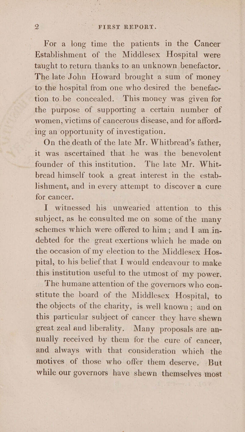 For a long time the patients in the Cancer Establishment of the Middlesex Hospital were taught to return thanks to an unknown benefactor. The late John Howard brought a sum of money to the hospital from one who desired the benefac- tion to be concealed. This money was given for the purpose of supporting a certain number of women, victims of cancerous disease, and for afford- ing an opportunity of investigation. On the death of the late Mr. Whitbread’s father, it was ascertained that he was the benevolent founder of this institution. The late Mr. Whit- bread himself took a great interest in the estab- lishment, and in every attempt to discover a cure for cancer. I witnessed his unwearied attention to this subject, as he consulted me on some of the many schemes which were offered to him; and I am in- debted for the great exertions which he made on the occasion of my election to the Middlesex Hos- pital, to his belief that | would endeavour to make this institution useful to the utmost of my power. The humane attention of the governors who con- stitute the board of the Middlesex Hospital, to the objects of the charity, is well known; and on this particular subject of cancer they have shewn great zeal and liberality. Many proposals are an- nually received by them for the cure of cancer, and always with that consideration which the ~ motives of those who offer them deserve. But while our governors have shewn themselves most