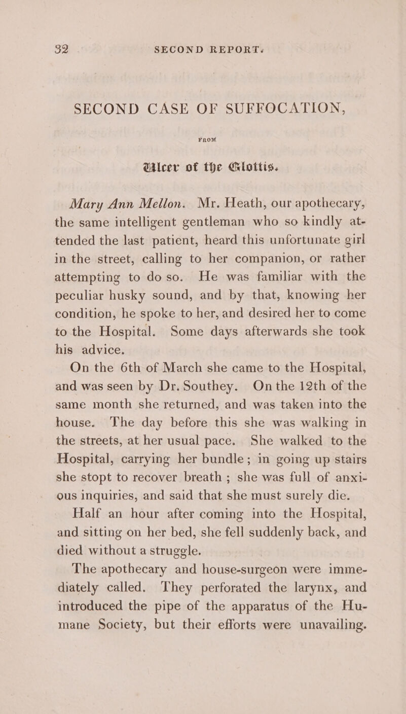 SECOND CASE OF SUFFOCATION, From @ileer of the Giottis. Mary Ann Mellon. Mr. Heath, our apothecary, the same intelligent gentleman who so kindly at- tended the last patient, heard this unfortunate girl in the street, calling to her companion, or rather attempting to doso. He was familiar with the peculiar husky sound, and by that, knowing her condition, he spoke to her, and desired her to come to the Hospital. Some days afterwards she took his advice. On the 6th of March she came to the Hospital, and was seen by Dr. Southey. On the 12th of the same month she returned, and was taken into the house. The day before this she was walking in the streets, at her usual pace. She walked to the Hospital, carrying her bundle; in going up stairs she stopt to recover breath ; she was full of anxi- ous inquiries, and said that she must surely die. Half an hour after coming into the Hospital, and sitting on her bed, she fell suddenly back, and died without a struggle. The apothecary and house-surgeon were imme- diately called. ‘They perforated the larynx, and introduced the pipe of the apparatus of the Hu- mane Society, but their efforts were unavailing.