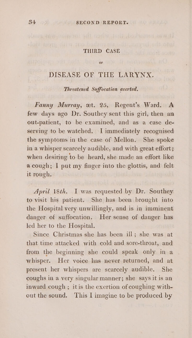 THIRD CASE OF DISEASE OF THE LARYNX. Threatened Suffocation averted. Fanny Murray, wt. 25, Regent’s Ward. A few days ago Dr. Southey sent this girl, then an out-patient, to be examined, and as a case de- serving to be watched. I immediately recognised the symptoms in the case of Mellon. She spoke in a whisper scarcely audible, and with great effort ; when desiring to be heard, she made an effort like acouzh; | put my finger into the glottis, and felt it rough. April 18th. I was requested by Dr. Southey to visit his patient. She has been. brought into the Hospital very unwillingly, and is in imminent danger of suffocation. Her sense of danger has led her to the Hospital. Since Christmas she has been ill; she was at that time attacked with cold and sore-throat, and from the beginning she could speak only in a whisper. Her voice has never returned, and at present her whispers are scarcely audible. She coughs in a very singular manner; she says it is an inward cough ; itis the exertion of coughing with- out the sound. ‘This | imagine to be produced by