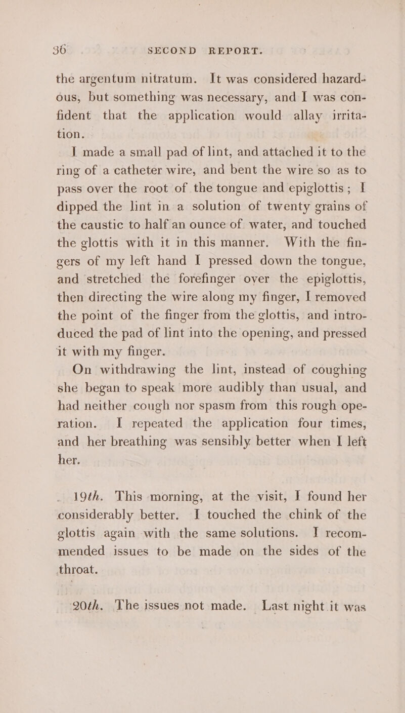 the argentum nitratum. It was considered hazard- ous, but something was necessary, and I was con- fident that the application would allay irrita- tion. I made a small pad of lint, and attached it to the ring of a catheter wire, and bent the wire so as to pass over the root of the tongue and epiglottis; f dipped the lint in a solution of twenty grains of the caustic to half an ounce of water, and touched the glottis with it in this manner. With the fin- gers of my left hand I pressed down the tongue, and stretched the forefinger over the epiglottis, then directing the wire along my finger, I removed the point of the finger from the glottis, and intro- duced the pad of lint into the opening, and pressed it with my finger. On withdrawing the lint, instead of coughing she began to speak more audibly than usual, and had neither cough nor spasm from this rough ope- ration. I repeated the application four times, and her breathing was sensibly better when I left her. 19th. This morning, at the visit, | found her considerably better. I touched the chink of the glottis again with the same solutions. J! recom- mended issues to be made on the sides of the throat. 20th. ‘The issues not made. Last night it was