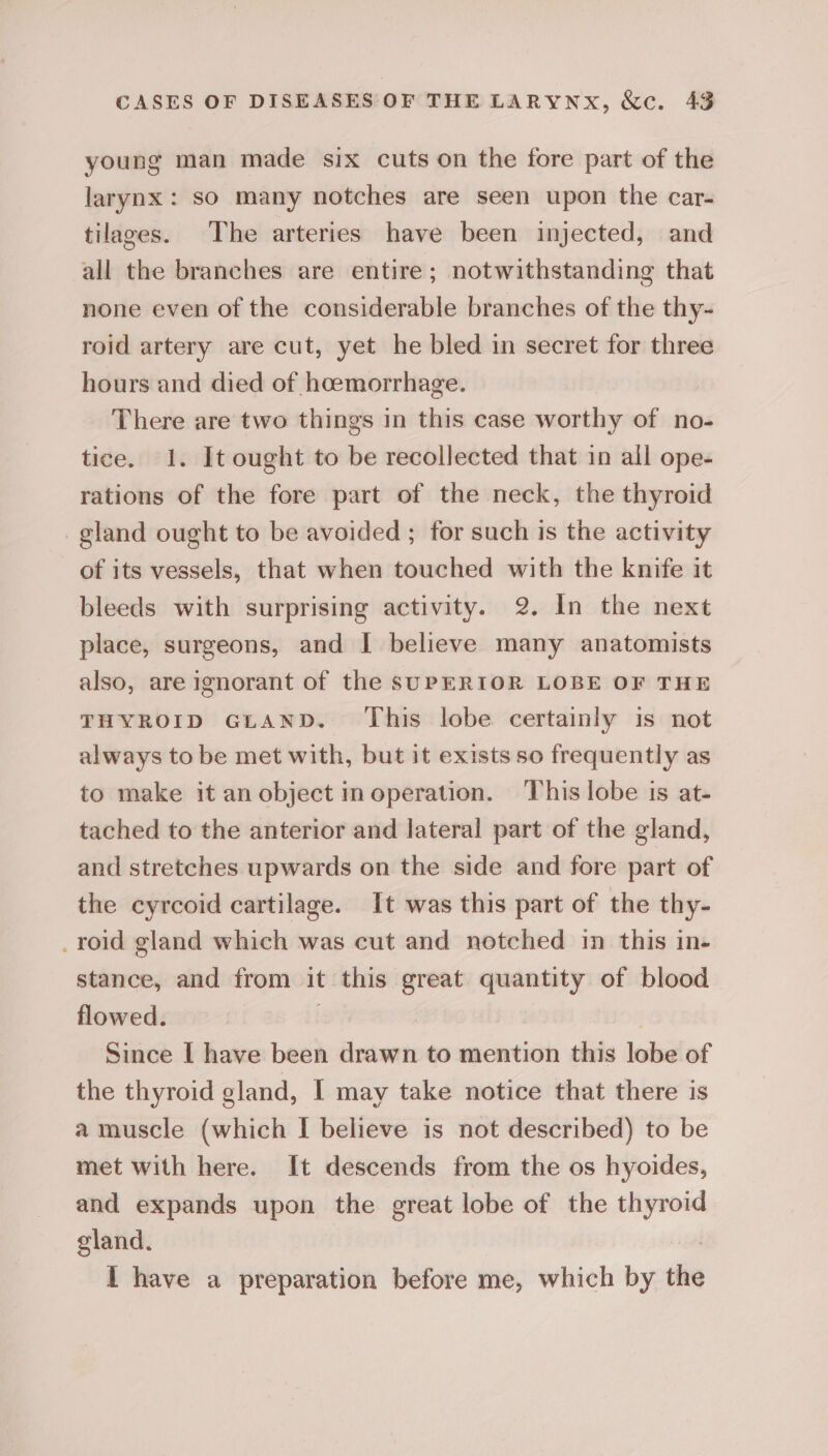 young man made six cuts on the fore part of the larynx: SO many notches are seen upon the car- tilazes. The arteries have been injected, and all the branches are entire; notwithstanding that none even of the considerable branches of the thy- roid artery are cut, yet he bled in secret for three hours and died of hoemorrhage. There are two things in this case worthy of no- tice. 1. It ought to be recollected that in all ope- rations of the fore part of the neck, the thyroid gland ought to be avoided ; for such is the activity of its vessels, that when touched with the knife it bleeds with surprising activity. 2. In the next place, surgeons, and I believe many anatomists also, are ignorant of the SUPERIOR LOBE OF THE THYROID GLAND. This lobe certainly is not always to be met with, but it exists so frequently as to make it an object in operation. ‘This lobe is at- tached to the anterior and lateral part of the gland, and stretches upwards on the side and fore part of the cyrcoid cartilage. It was this part of the thy- _roid gland which was cut and notched in this in- stance, and from it this great quantity of blood flowed. ? Since I have been drawn to mention this lobe of the thyroid gland, | may take notice that there is a muscle (which I believe is not described) to be met with here. It descends from the os hyoides, and expands upon the great lobe of the thyroid gland. I have a preparation before me, which by the