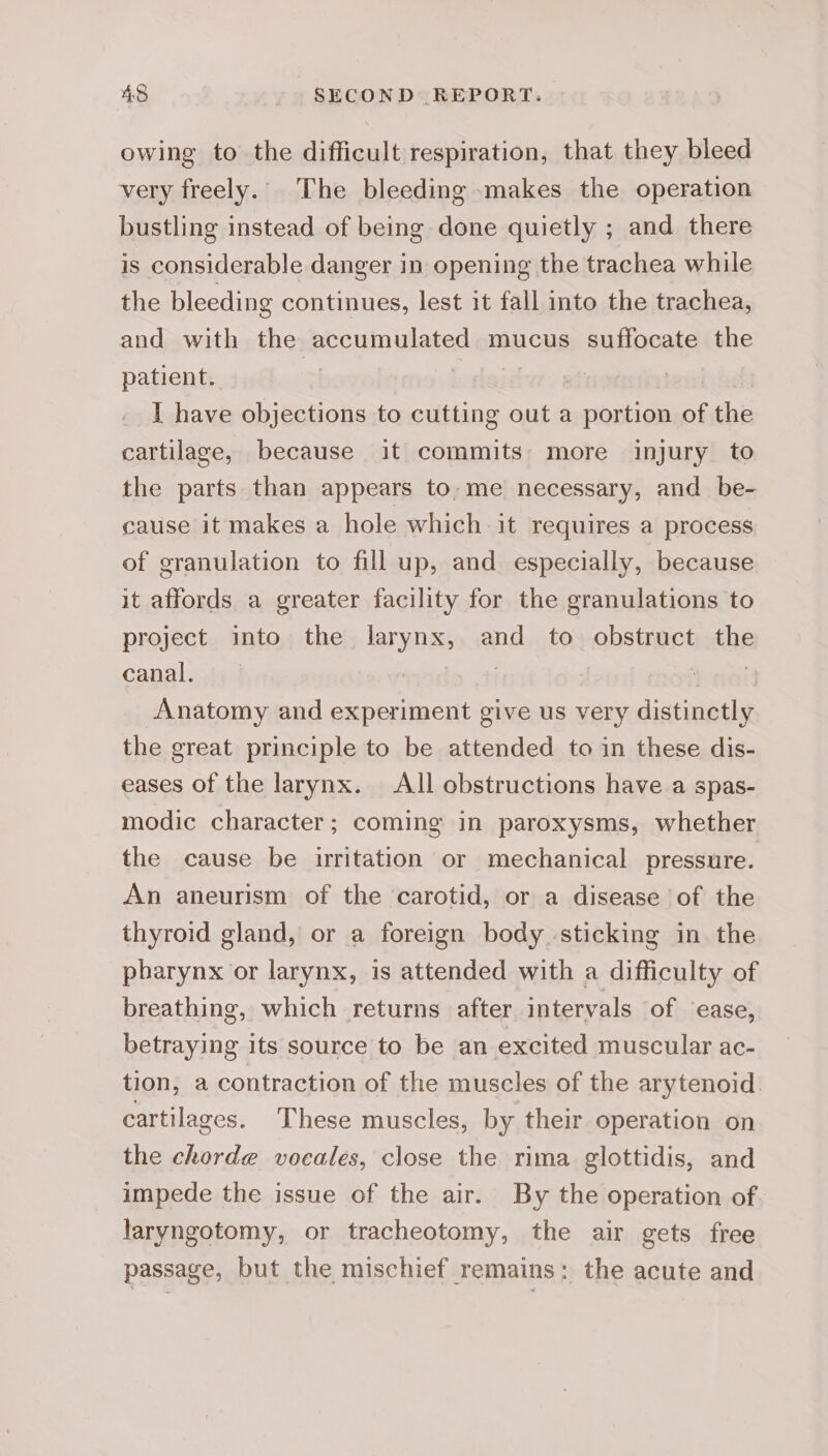 owing to the difficult respiration, that they bleed very freely. The bleeding makes the operation bustling instead of being done quietly ; and there is considerable danger in opening the trachea while the bleeding continues, lest it fall into the trachea, and with the accumulated mucus suffocate the patient. , L slaiad I have objections to cutting out a portion of the cartilage, because it commits: more injury to the parts than appears to,me necessary, and be- cause it makes a hole which it requires a process of granulation to fill up, and especially, because it affords a greater facility for the granulations to project into the larynx, and to obstruct the canal. | | wit Anatomy and experiment give us very distinctly the great principle to be attended to in these dis- eases of the larynx. All obstructions have a spas- modic character; coming in paroxysms, whether the cause be irritation or mechanical pressure. An aneurism of the ‘carotid, or a disease of the thyroid gland, or a foreign body sticking in the pharynx or larynx, is attended with a difficulty of breathing, which returns after intervals of ‘ease, betraying its source to be an excited muscular ac- tion, a contraction of the muscles of the arytenoid. cartilages. These muscles, by their operation on the chorde vocales, close the rima glottidis, and impede the issue of the air. By the operation of. laryngotomy, or tracheotomy, the air gets free passage, but the mischief remains: the acute and