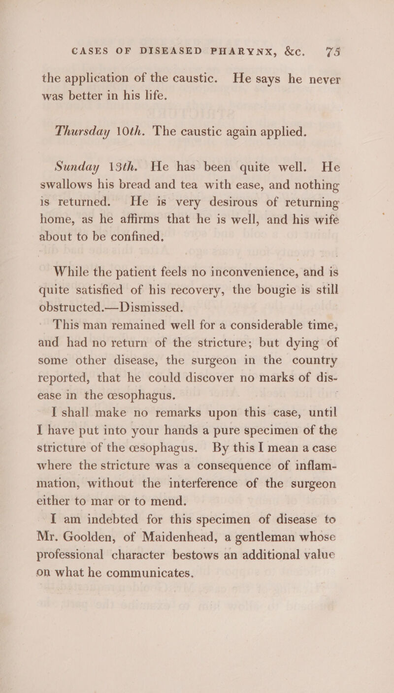 the application of the caustic. He says he never was better in his life. Thursday \0th. The caustic again applied. Sunday 13th. He has been quite well. He swallows his bread and tea with ease, and nothing is returned. He is very desirous of returning home, as he affirms that he is well, and his wife about to be confined. While the patient feels no inconvenience, and is quite satisfied of his recovery, the bougie is still obstructed.— Dismissed. This man remained well for a considerable time, and had no return of the stricture; but dying of some other disease, the surgeon in the country reported, that he could discover no marks of dis- ease in the cesophagus. ‘ I shall make no remarks upon this case, until I have put into your hands a pure specimen of the stricture of the cesophagus. By this I mean a case where the stricture was a consequence of inflam- mation, without the interference of the surgeon either to mar or to mend. I am indebted for this specimen of disease to Mr. Goolden, of Maidenhead, a gentleman whose professional character bestows an additional value on what he communicates,