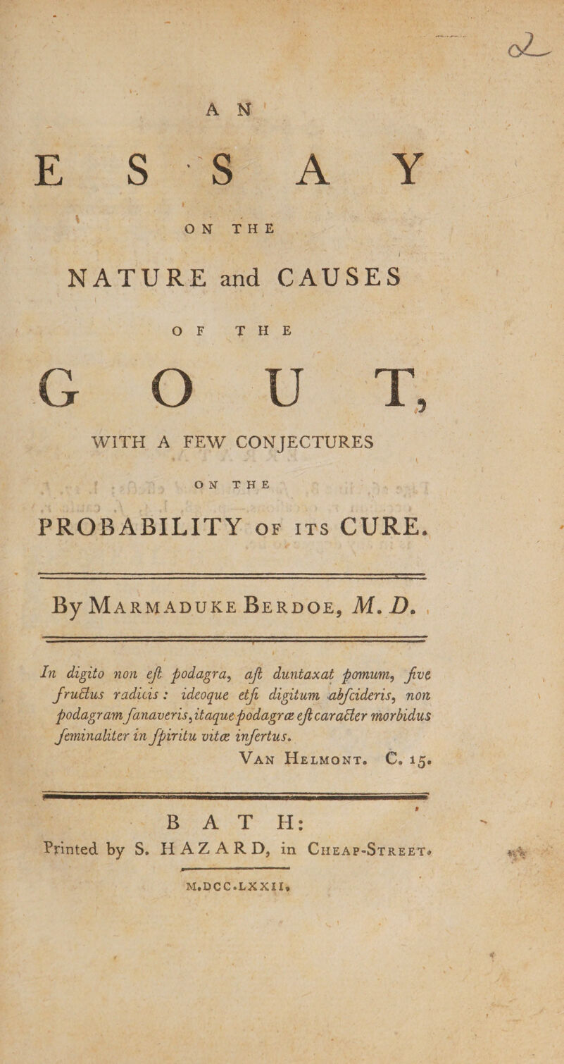 E S S A Y ON THE NATURE and CAUSES OF THE G O U T WITH A FEW CONJECTURES ON THE PROBABILITY of its CURE. By Marmaduke Berdoe, M. D. In digito non ejl podagra, ajl duntaxat pomum, Jivt frudus radicis: ideoque etfi digitum abfcideris, ndft podagram fanaveris^itaquepodagra* ejtcarader morbidus Janinaliter in fpiritu vita, infertus. Van Helmont. C* 15. B AT H: Printed by S. HAZARD, in Cheap-Street* M.DCC.LXXII.