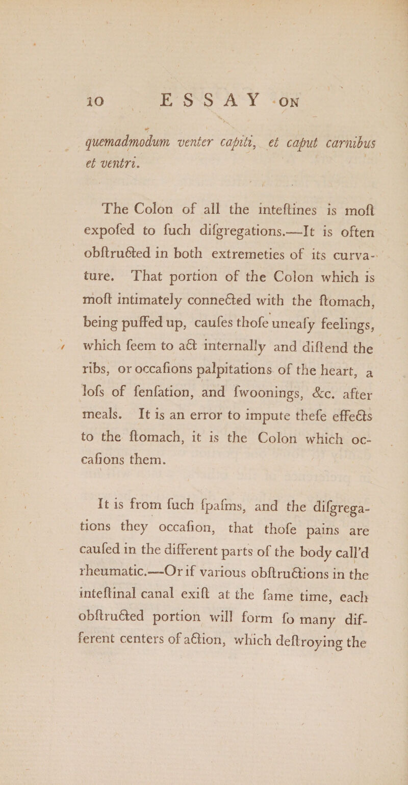 xo ESSAY -on * ' , v quemadmodum venter capiti, et caput carnibus et ventri. »' The Colon of all the mte dines is mod expofed to fuch difgregations.—It is often , ^ obftru&ed in both extrerneties of its curva¬ ture. That portion of the Colon which is mod intimately conneTed with the domach, * being puffed up, caufes thofe uneafy feelings, / which feern to a£I internally and did end the ribs, or occafions palpitations of the heart, a lofs of fenfation, and fwoonings, Scc. after meals. It is an error to impute thefe effe&s to the domach, it is the Colon which oc¬ cafions them. v It is from inch fpafms, and the difgrega¬ tions they occafion, that thofe pains are caufed in the different parts of the body call’d rheumatic.—Or if various obdruftions in the intedinal canal exid at the fame time, each obftru&ed portion will form fo many dif¬ ferent centers of a&ion, which dedroying the