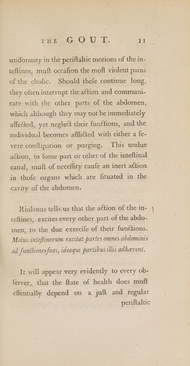 / THE G O U T. 11 \ uniformity in the periftaltic motions of the in- teftines, mud occafion the moft violent pains of the cholic. Should thefe continue long, they often interrupt the aflion and communi¬ cate with the other parts of the abdomen, which although they may not be immediately affe6led, yet negle£f their functions, and the individual becomes affli6ted with either a fe- t , vere conftipation or purging. This undue aClion, in lome part or other of the inteflinal canal, mull of neceffity caufe an inert a&ion in thofe organs which are fituated in the cavity of the abdomen. Riolanus tells us that the a&ion of the in- ^ teftines, excites every other part of the abdo¬ men, to the due exercife of their functions. Motus inteftinorum excitat partes omnes abdominis ad funclionesfuas, ideoque partibus illis adherent. It will appear very evidently to every ob- ferver, that the ftate of health does moft effentially depend on a juft and regular periftaltic