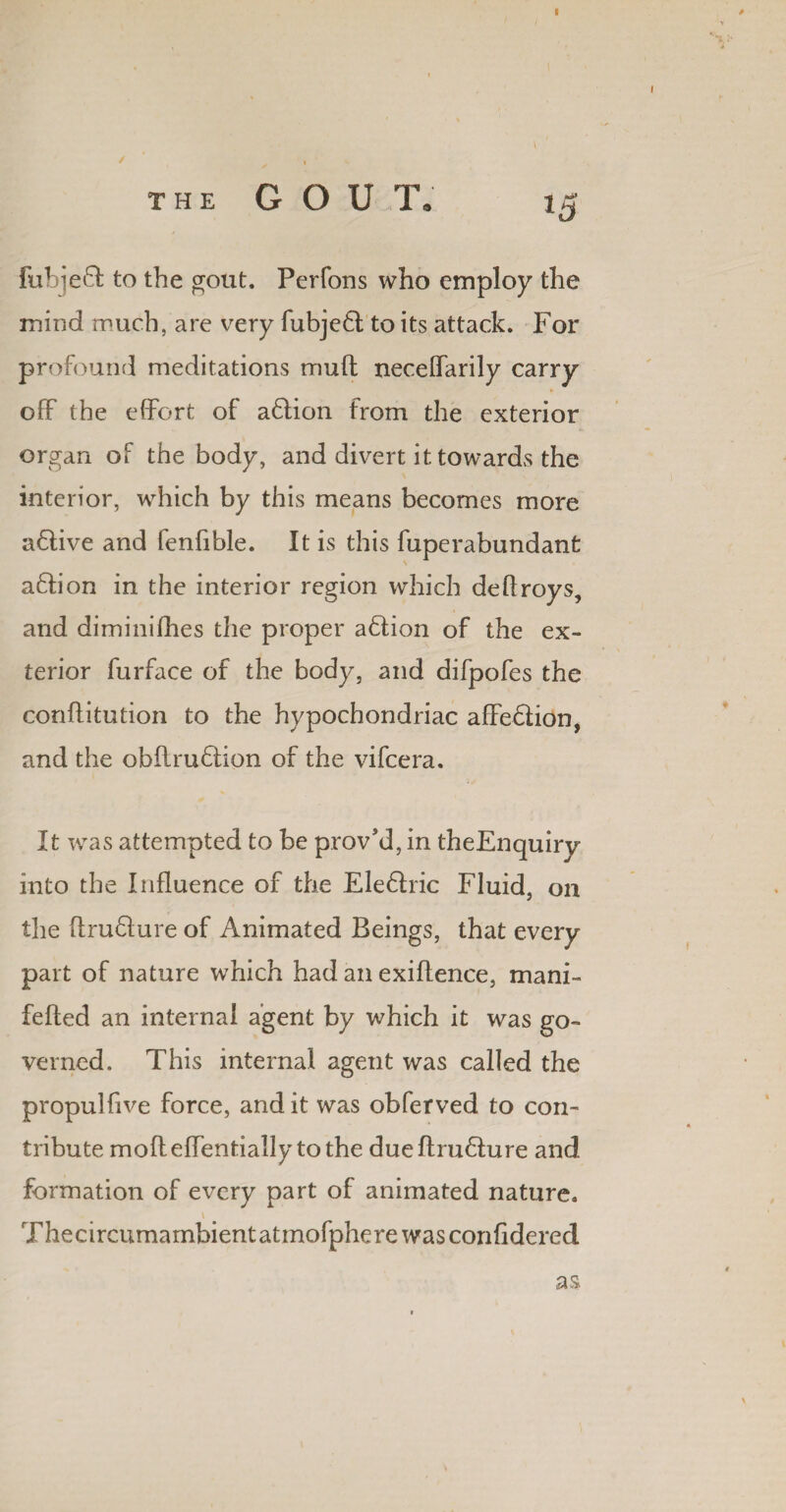 fubjeft to the gout. Perfons who employ the mind much, are very fubjeft to its attack. For profound meditations muft neceffarily carry off the effort of a&ion from the exterior organ of the body, and divert it towards the interior, which by this means becomes more affive and fenfibie. It is this fuperabundant aftion in the interior region which deftroys, and diminifhes the proper adtion of the ex¬ terior furface of the body, and difpofes the conflitution to the hypochondriac affedlion, and the obflruftion of the vifcera. It was attempted to be prov’d, in theEnquiry into the Influence of the Ele£!ric Fluid, on the flru&ure of Animated Beings, that every part of nature which had an exiftence, mani- fefted an internal agent by which it was go¬ verned. This internal agent was called the propulfive force, and it was obferved to con¬ tribute mofleffentially to the dueftru£ture and formation of every part of animated nature. Thecircumambient atmofphere was confidered