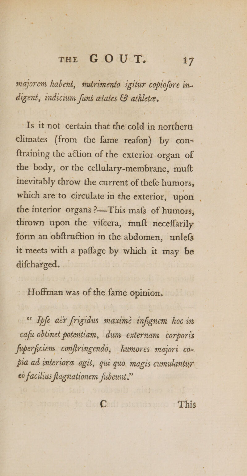 majorem hahent, nutrimento igitur copiofore in¬ digent, indicium funt estates & athletes. I s 4 , Is it not certain that the cold in northern climates (from the fame reafon) by com {training the aftion of the exterior organ of the body, or the cellulary-membrane, mull inevitably throw the current of thefe humors, which are to circulate in the exterior, upon the interior organs ?—This mafs of humors, thrown upon the vifcera, mull neceffarily form an obftruftion in the abdomen, unlefs it meets with a palfage by which it may be difcharged. Hoffman was of the fame opinion. €e Ipfe aerJrigidus maxime injignem hoc in cafu obtinet potentiam, dum externam corporis fiiperjiciem conjlringendo, humores majori co~ pia ad interior a agiti qui quo magis cumulantur tofaciliusJlagnationem fubeunt” c This