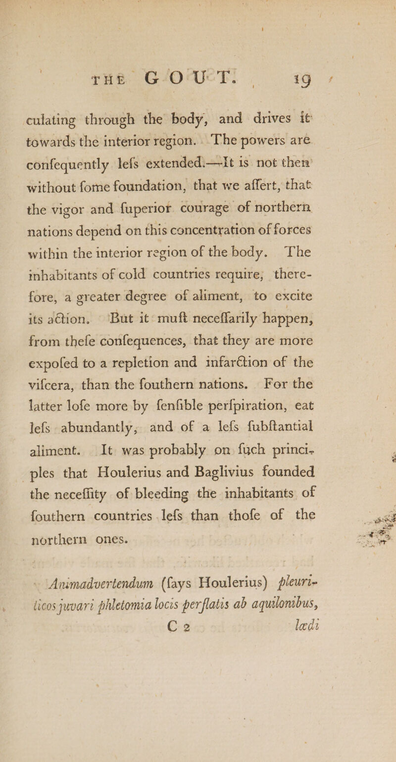 THE G O U T. 19 f culatmg through the body, and drives it towards the interior region. The powers are confequently lefs extended.—-It is not then without Tome foundation, that we affert, that the vigor and fuperior courage of northern nations depend on this concentration of forces within the interior region of the body. The inhabitants of cold countries require, there¬ fore, a greater degree of aliment, to excite i ts a ebon. But it mufi neceifarily happen, from tbefe confequences, that they are more expofed to a repletion and infar6lion of the vifeera, than the fouthern nations. For the latter lofe more by fenfible perfpiration, eat lefs abundantly, and of a lefs fubftantiai aliment. It was probably on fuch princF pies that Houlerius and Baglivius founded the neceffity of bleeding the inhabitants of fouthern countries lefs than thofe of the northern ones. Ammadvertendum (fays Houlerius) pleuri- licosjuvari phletomia locis perjlatis ab aquilonibus9 C 2 Icedi