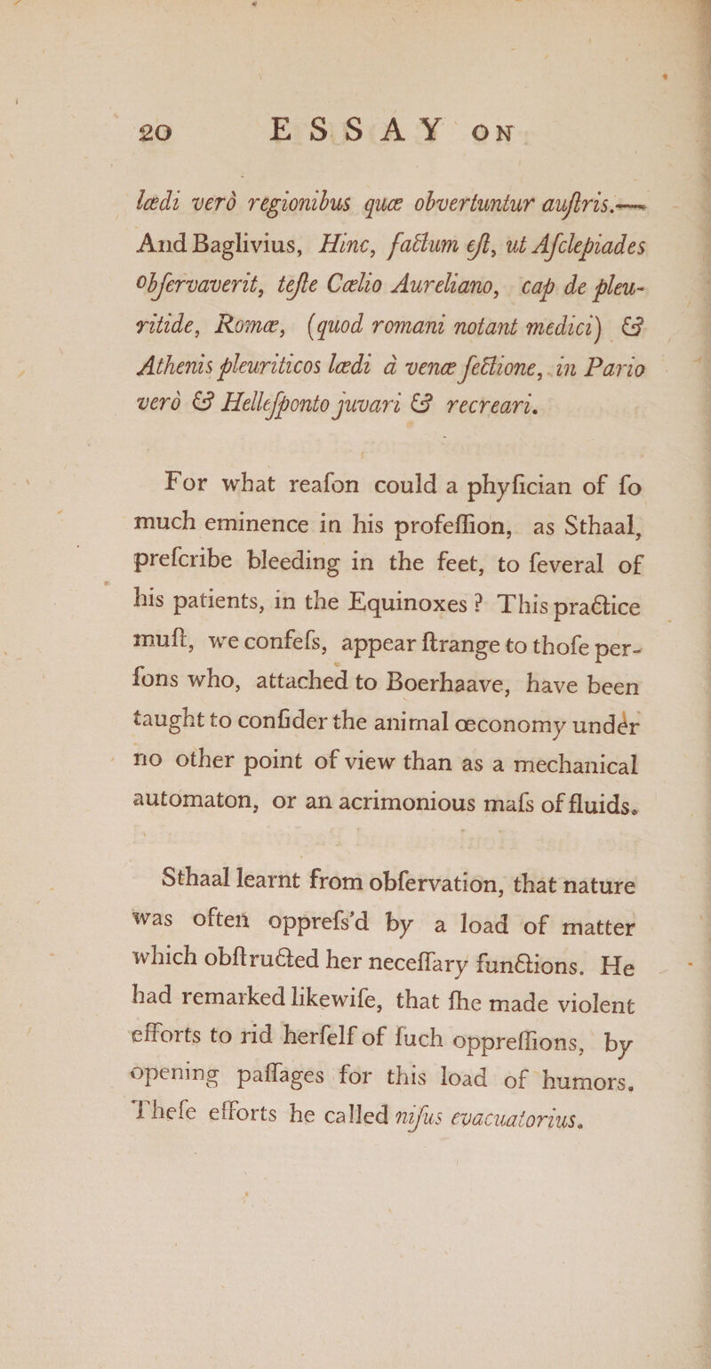 « * so ESSAY on Icedi verb regionibus qua? obvertuntur auflris.—* AndBaglivius, Hinc, fadlum cjl> ut AJclepiades obfervaverit, tejle Ccelio Aureliano, cap de pleu- ritide, Roma?, (quod romani notant medici) Athenis pleuritic os Icedi a vence fedlione, in Pario verb Hellejponto juvari recreari. For what reafon could a phyfician of fo much eminence in his profeflion, as Sthaal, prefcribe bleeding in the feet, to feveral of his patients, in the Fquinoxes ? This practice muft, weconfefs, appear ftrange to thofe per- fons who, attached to Boerhaave, have been taught to confider the animal oeconomy under no other point of view than as a mechanical automaton, or an acrimonious mafs of fluids* sthaal learnt from obfervation, that nature was often opprefs d by a load of matter which obftruded her neceffary fun&ions. He had remarked likewife, that ihe made violent efforts to rid herfelf of fuch oppreflions, by opening paffages for this load of humors. Ihefe efforts he called nifus emcuaiorius.