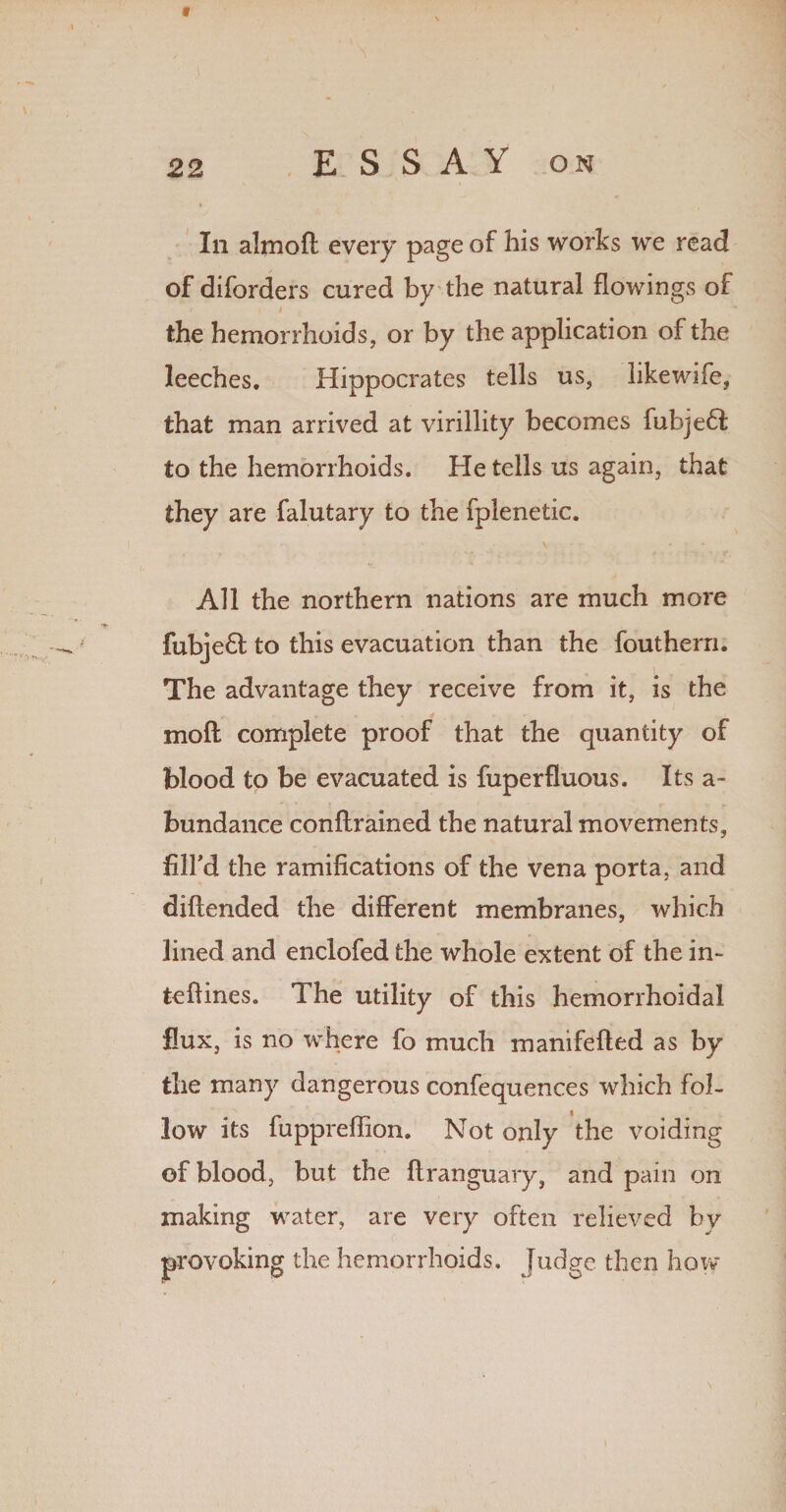f 22 ESSAY on In almoft every page of his works we read of diforders cured by the natural flowings of t the hemorrhoids, or by the application of the leeches. Hippocrates tells us, likewife, that man arrived at virillity becomes fubje61 to the hemorrhoids. He tells us again, that they are falutary to the fplenetic. All the northern nations are much more fubjeft to this evacuation than the fouthern. The advantage they receive from it, is the mofl complete proof that the quantity of blood to be evacuated is fuperfluous. Its a- bundance conflrained the natural movements, filfd the ramifications of the vena porta, and diftended the different membranes, which lined and enclofed the whole extent of the in- teffines. The utility of this hemorrhoidal flux, is no where fo much manifefted as by the many dangerous confequences which fol¬ low its fuppreffion. Not only the voiding of blood, but the flranguary, and pain on making water, are very often relieved by provoking the hemorrhoids. Judge then how