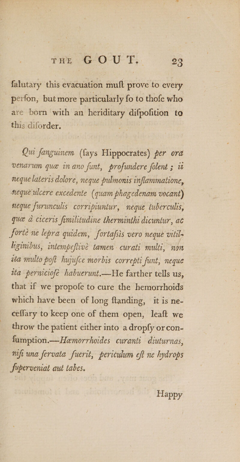 V t falutary this evacuation mull prove to every pei fon, but more particularly fo to thofe who are born with an heriditary difpofition to this diforder, Qid fanguinem (fays Hippocrates) per ora venarum quce in ano Junt, projundere folent ; ii neque later is dolor e, neque pulmonis injlainmatione, fieque ulcere excedente fquamphagedenam vacant) nequefurunculis corripiuntur, neque tuberculis, quce a ciceris Jimilitudine therminthi dicuntur, at forte ne lepra quidem, fortafsis vero neque vitiU hginibus, intempejlive tamen curati multi, non ita multopojl hujufce morbis correptiJunt, neque ita pernicioje habuerunt.—He farther tells us, that if we propofe to cure the hemorrhoids which have been of long Handing, it is ne~ celfary to keep one of them open, leaf! we throw the patient either into a dropfy orcon- fumption.—Hcemorrhoides curanti diuturnas9 nifi una fervata fuerit, perkulum eft ne hydrops fuperveniat aid tabes. Happy