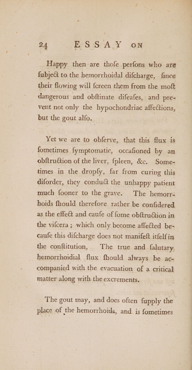 Happy then are thofe perfons who afg fubje6t to the hemorrhoidal difcharge, fince their flowing will fcreen them from the molt dangerous and obflinate difeafes, and pre¬ vent not only the hypochondriac affe6lions> * but the gout alfo. Yet we are to obferve, that this flux is fometimes fymptomatic, occahoned by an obflru&ion of the liver, fpleen, See. Some¬ times in the dropfy, far from curing this diforder, they conduft the unhappy patient tnuch fooner to the grave. The hemorr¬ hoids fhould therefore rather be confidered as the efFe£f and caufe of fome obflru&ion in the vifeera ; which only become affected be- caufe this difeharge does not manifeft itfelf in the conflitution, The true and falutary hemorrhoidial flux fhould always be ac¬ companied with the evacuation of a critical matter along with the excrements. / The gout may, and does often fupply the place of _the hemorrhoids, and is fometimes