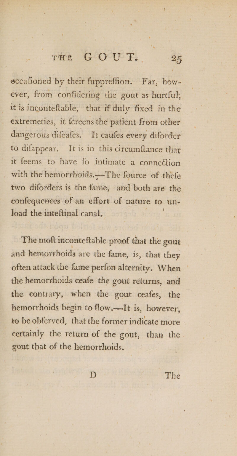 isccahoned by their fuppreffion. Far, how¬ ever, from confidering the gout as hurtful, it is inconteliable, that if duly fixed in the r . ( s • 1 ♦ • extremeties, it fcreens the patient from other dangerous difeafes. It caufes every diforder to difappear. It is in this circumfiance that it feems to have fo intimate a connexion with the hemorrhoids.—The fource of thefe two diforders is the fame, and both are the confequenees of an effort of nature to un¬ load the inteftinal canal, r :  \ • , . / I* The mod inconteftable proof that the gout and hemorrhoids are the fame, is, that they often attack the fame perfon alternity. When the hemorrhoids ceafe the gout returns, and the contrary, when the gout ceafes, the hemorrhoids begin to flow.—It is, however, to be obferved, that the former indicate more certainly the return of the gout, than the gout that of the hemorrhoids. D The