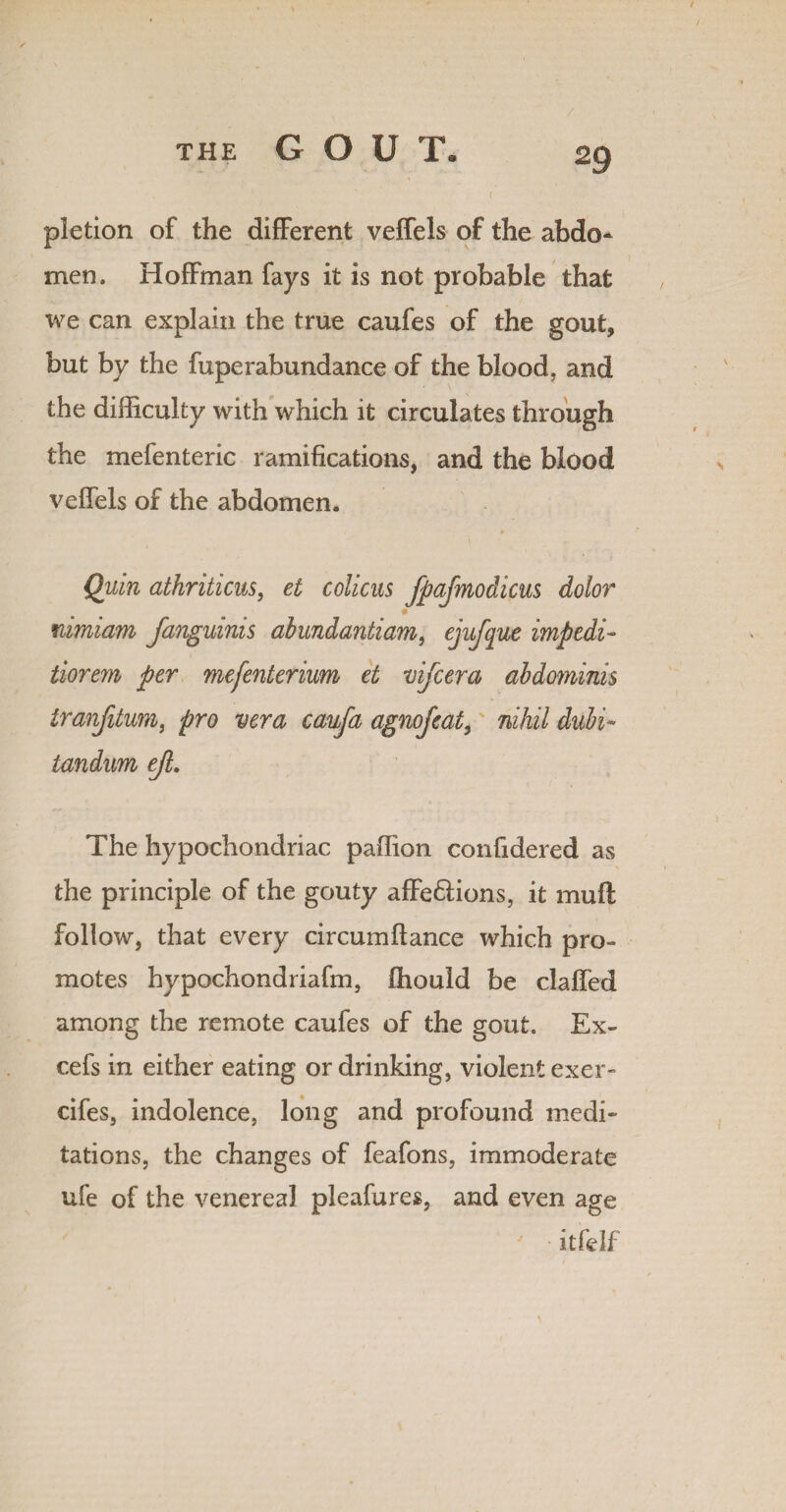 / pietion of the different veffels of the abdo¬ men . Hoffman fays it is not probable that we can explain the true caufes of the gout, but by the fuperabundance of the blood, and the difficulty with which it circulates through the mefenteric ramifications, and the blood veffels of the abdomen. Quin athriticus, et colicus fpajmodicus dolor # nimiam fanguinis abundantiam, ejufque impedi- tiorem per mefenterium et mfcera abdominis tranfilum, pro vera caufa agnofeat, nihil dubi- iandum ejl. The hypochondriac paffion confidered as the principle of the gouty affe&ions, it muff follow, that every circumflance which pro¬ motes hypochondriafm, fhould be claffed among the remote caufes of the gout. Ex¬ cels in either eating or drinking, violent exer» cifes, indolence, long and profound medi¬ tations, the changes of feafons, immoderate ufe of the venereal pleafures, and even age itfelf