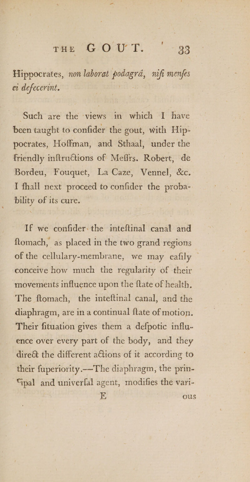 Hippocrates, non laborat podagra, nifi menfes ei dejcccrint. Such are the views in which I have been taught to confider the gout, v^ith Hip¬ pocrates, Hoffman, and Sthaal, under the friendly inftruHions of Meffrs. Robert, de Bordeu, Fouquet, La Gaze, Vennel, See, I fhall next proceed to confider the proba¬ bility of its cure. \ If we confider the inteftinal canal and ftomach, as placed in the two grand regions of the cellulary-membrane, we may eafily conceive how much the regularity of their movements influence upon the ftate of health. The ftomach, the inteftinal canal, and the diaphragm, are in a continual ftate of motion. Their fttuation gives them a defpotic influ¬ ence over every part of the body, and they direft the different actions of it according to their fuperiority.—The diaphragm, the prin- cipal and univerfal agent, modifies the vari- E ous