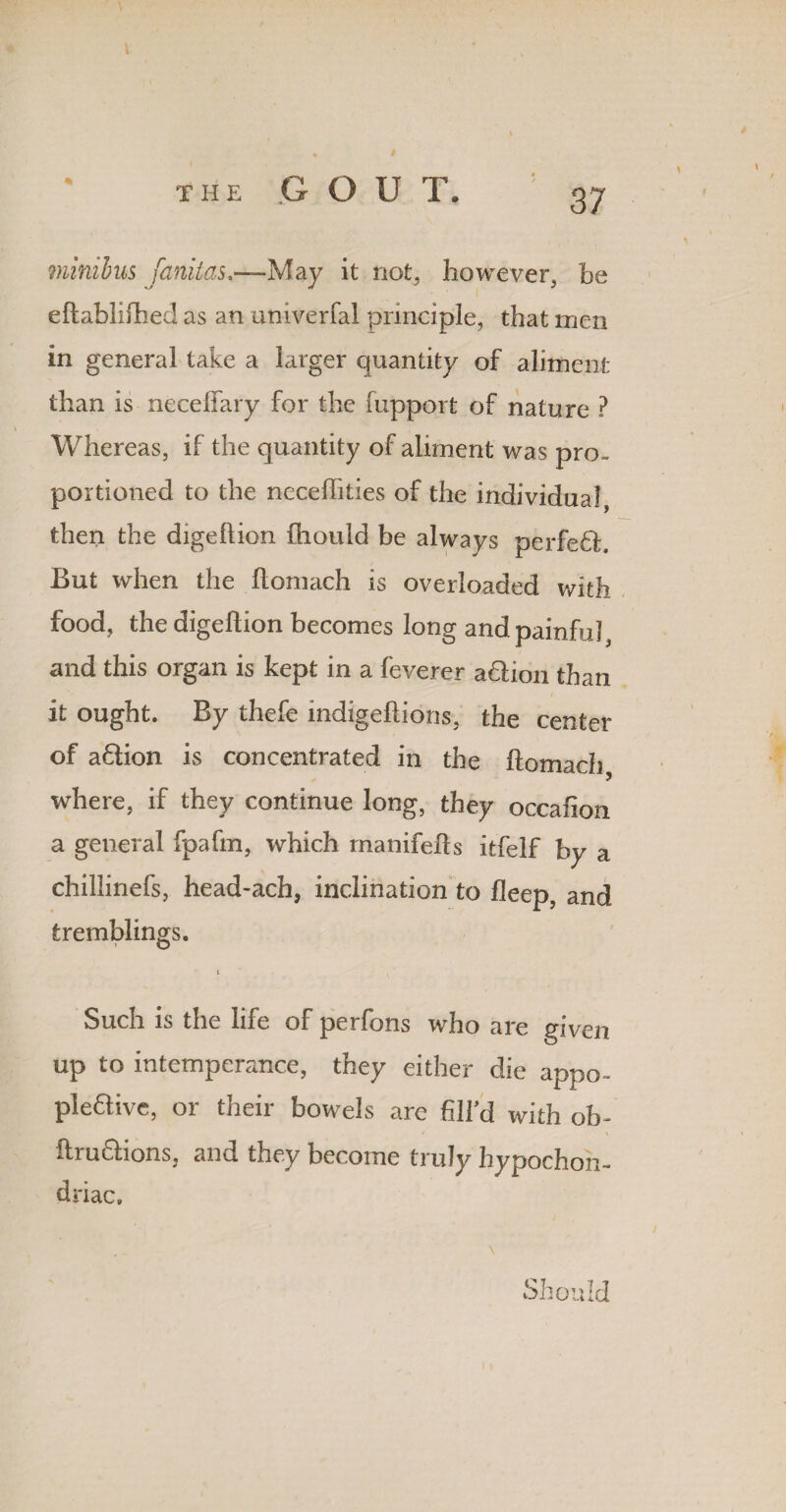 % minibus fanitas.—May it not, however, be eftablifhed as an univerfal principle, that men in general take a larger quantity of aliment than is necelfary for the fupport of nature ? Whereas, if the quantity of aliment was pro¬ portioned to the neceffities of the individual, then the digeftion fhould be always perfedh But when the llomach is overloaded with food, the digeftion becomes long and painful, and this organ is kept in a feverer a&ion than it ought. By thefe indigeftions, the center of a6tion is concentrated in the ftomach where, if they continue long, they occafion a general fpafm, which manifefts itfelf by a chilJinefs, head-ach, inclination to fleep, and tremblings. i Such is the life of perfons who are given up to intemperance, they either die appo- ple&ive, or their bowels arc fill’d with ob- ftru&ions, and they become truly hypochon¬ driac. Should