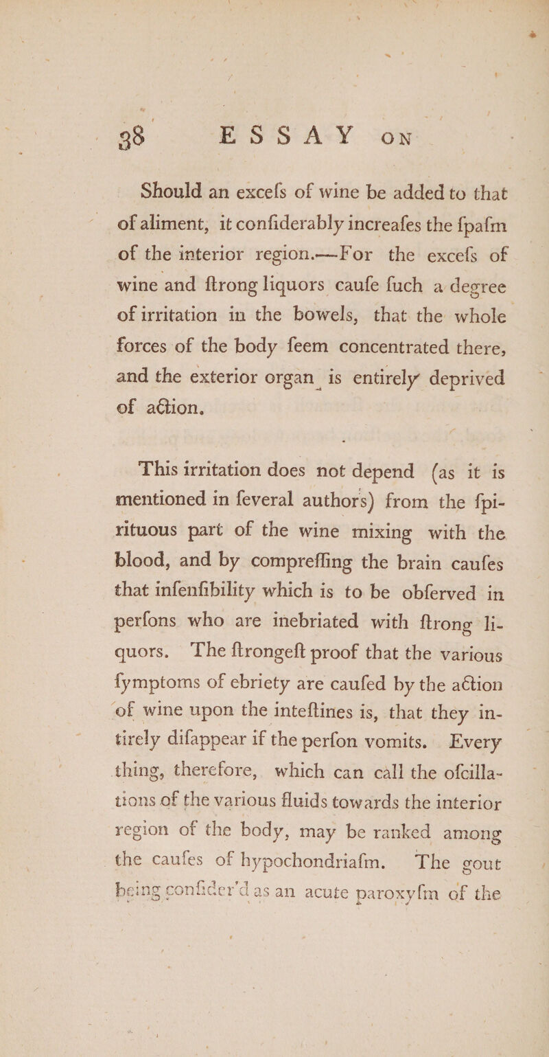 Should an excefs of wine be added to that of aliment, it confiderably increafes the fpafm of the interior region.—For the excefs of wine and ftrong liquors caufe fuch a degree of irritation in the bowels, that the whole forces of the body feem concentrated there, and the exterior organ^ is entirely deprived of aftion. This irritation does not depend (as it is mentioned in feveral authors) from the fpi- rituous part of the wine mixing with the blood, and by comprefting the brain caufes that infenfibility which is to be obferved in perfons who are inebriated with ftrong li¬ quors. The ftrongeft proof that the various fymptoms of ebriety are caufed by the aftion of wine upon the inteftines is, that they in- tirely difappear if the perfon vomits. Every thing, therefore, which can call the ofcilla- lions of the various fluids towards the interior region of the body, may be ranked among the caufes of hypochondriafm. The gout being con fide r cl as an acute paroxyfm of the