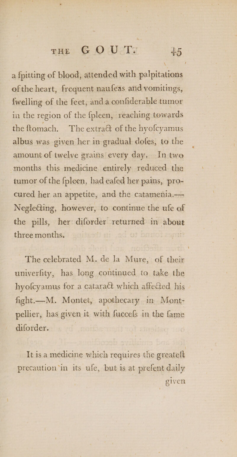 \ * a fpitting of blood, attended with palpitations of the heart, frequent naufeas and vomitings, fwelling of the feet, and a confiderable tumor in the region of the fpleen, reaching towards the ftomach. The extract of the hyofcyamus albus was given her in gradual clofes, to the amount of twelve grains every day. In two months this medicine entirely reduced the tumor of the fpleen. had eafed her pains, pro¬ cured her an appetite, and the catamenia.— Negle£ling, however, to continue the ufe of the pills, her diforder returned in about three months. The celebrated M. de la Mure, of their univerfity, has long continued to take the hyofcyamus for a cataract which a heeled his fight.—M. Montet, apothecary in Mont¬ pellier, has given it with fuccefs in the fame diforder. \ It is a medicine which requires the greateft precaution in its ufe, but is at prefent daily given