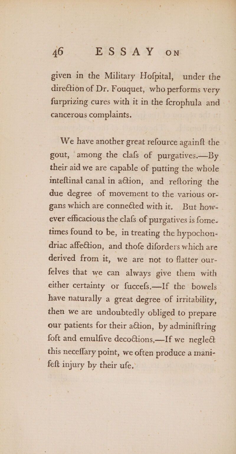 given in the Military Hofpital, under the dire&ion of Dr. Fouquet, who performs very furprizing cures with it in the fcrophula and cancerous complaints. We have another great refource againft the gout, among the clafs of purgatives.—By their aid we are capable of putting the whole inteftinal canal in a&ion, and reftoring the due degree of movement to the various or¬ gans which are conne&ed with it. But how¬ ever efficacious the clafs of purgatives is fome- times found to be, in treating the hypochon¬ driac affe6tion, and thofe diforders which are \ derived from it, we are not to flatter our- felves that we can always give them with either certainty or fuccefs.—If the bowels have naturally a great degree of irritability, then we are undoubtedly obliged to prepare our patients for their a6tion, by adminiflring foft and emulfive deco£tions,—If we negle6! this neceffary point, we often produce a mani- feft injury by their ufe.