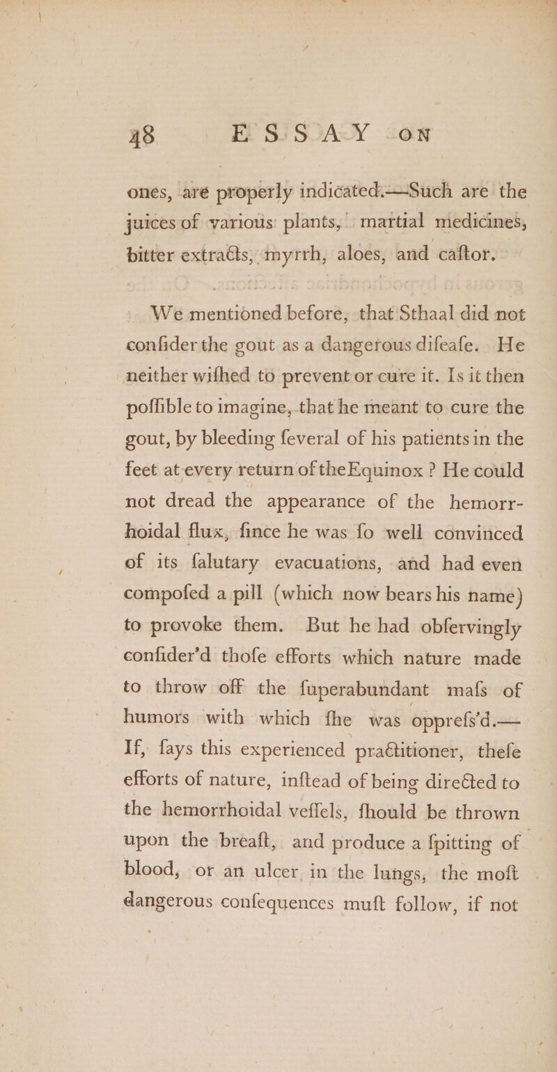ones, are properly indicated.—Such are the juices of various plants, martial medicines, bitter extraHs, myrrh, aloes, and caftor. We mentioned before, that Sthaal did not confider the gout as a dangerous difeafe. He neither wifiied to prevent or cure it. Is it then pofiible to imagine, that he meant to cure the gout, by bleeding feveral of his patients in the feet at every return oftheEquinox ? He could not dread the appearance of the hemorr¬ hoidal flux* fince he was fo well convinced of its falutary evacuations, and had even compofed a pill (which now bears his name) to provoke them. But he had obfervingly confider’d thofe efforts which nature made to throw off the fuperabundant mafs of humors with which file was opprefs’d.— If, fays this experienced praflitioner, thefe efforts of nature, inftead of being direfted to the hemorrhoidal veffels, fiiould be thrown upon the breaft, and produce a fpitting of blood, or an ulcer in the lunges, the moft dangerous confequences muft follow, if not