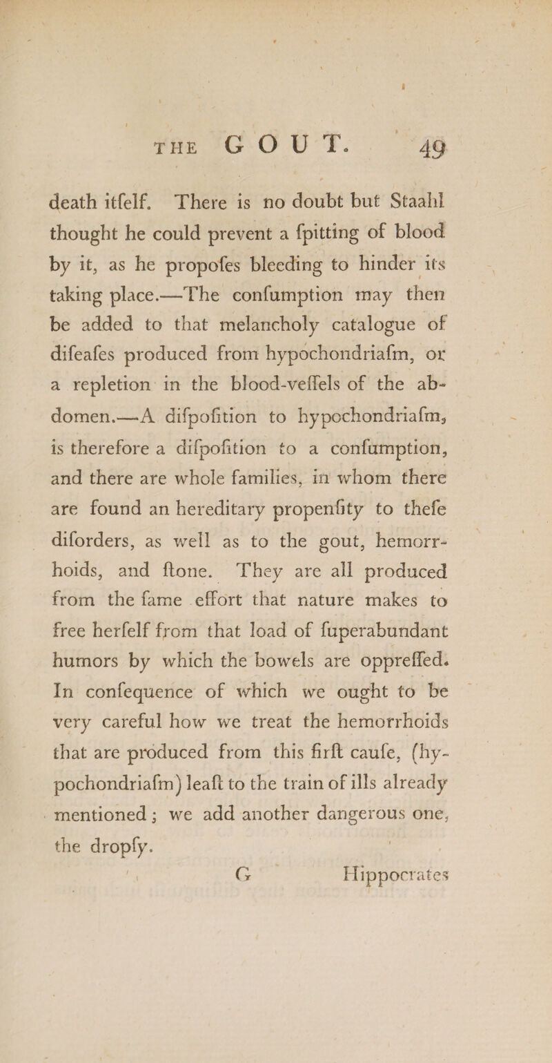 death itfelf. There is no doubt but Staahl thought he could prevent a (pitting of blood by it, as he propofes bleeding to hinder its taking place.—The confumption may then be added to that melancholy catalogue of difeafes produced from hypochondriafm, or a repletion in the blood-veffels of the ab¬ domen.—A difpolition to hypochondriafm, is therefore a difpolition to a confumption, and there are whole families, in whom there are found an hereditary propenOty to thefe diforders, as well as to the gout, hemorr¬ hoids, and (lone. They are all produced from the fame effort that nature makes to free herfelf from that load of fuperahundant humors by which the bowels are oppreffed* In confequence of which we ought to be very careful how we treat the hemorrhoids that are produced from this firft caufe, (hy- pochondriafm) leaft to the train of ills already mentioned; we add another dangerous one. the dropfy. G Hippocrates