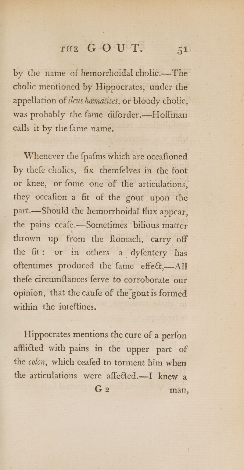 5* by the name of hemorrhoidal cholic.-—The cholic mentioned by Hippocrates, under the appellation of ileus haematites. or bloody cholic, was probably the fame diforder.—Hoffman calls it by the fame name. * ' V Whenever the fpafms which are occafioned by thefe cholics, fix themfelves in the foot or knee, or fome one of the articulations, they occafion a fit of the gout upon the part.—Should the hemorrhoidal flux appear, the pains ceafe.—-Sometimes bilious matter- thrown up from the ftomach, carry off the fit : or in others a dyfentery has oftentimes produced the fame effeft,—All thefe circumftances ferve to corroborate our opinion, that thecaufeof the gout is formed within the inteffines. Hippocrates mentions the cure of a perfon afflicted with pains in the upper part of the colon, which ceafed to torment him when the articulations were affedted.-—[ knew a man,