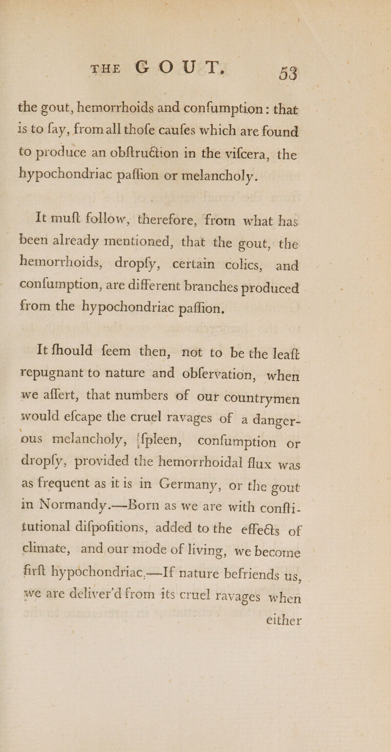 I THE G O U T. 53 the gout, hemorrhoids and confumption: that is to fay, from all thofe caufes which are found to produce an obftru&ion in the vifcera, the hypochondriac paffion or melancholy. It mufi follow, therefore, from what has been already mentioned, that the gout, the hemorrhoids, dropfy, certain colics, and confumption, are different branches produced from the hypochondriac paffion. It fhould feem then, not to be the leaf! repugnant to nature and obfervation, when we affert, that numbers of our countrymen would efcape the cruel ravages of a danger¬ ous melancholy, [fpleen, confumption or dropfy, provided the hemorrhoidal flux was as frequent as it is in Germany, or the gout in Normandy.—Born as we are with confii- tutional difpofitions, added to the effedls of climate, and our mode of living, we become fivfl hypochondriac.-—If nature befriends us, we are deliver’d from its cruel ravages when either l