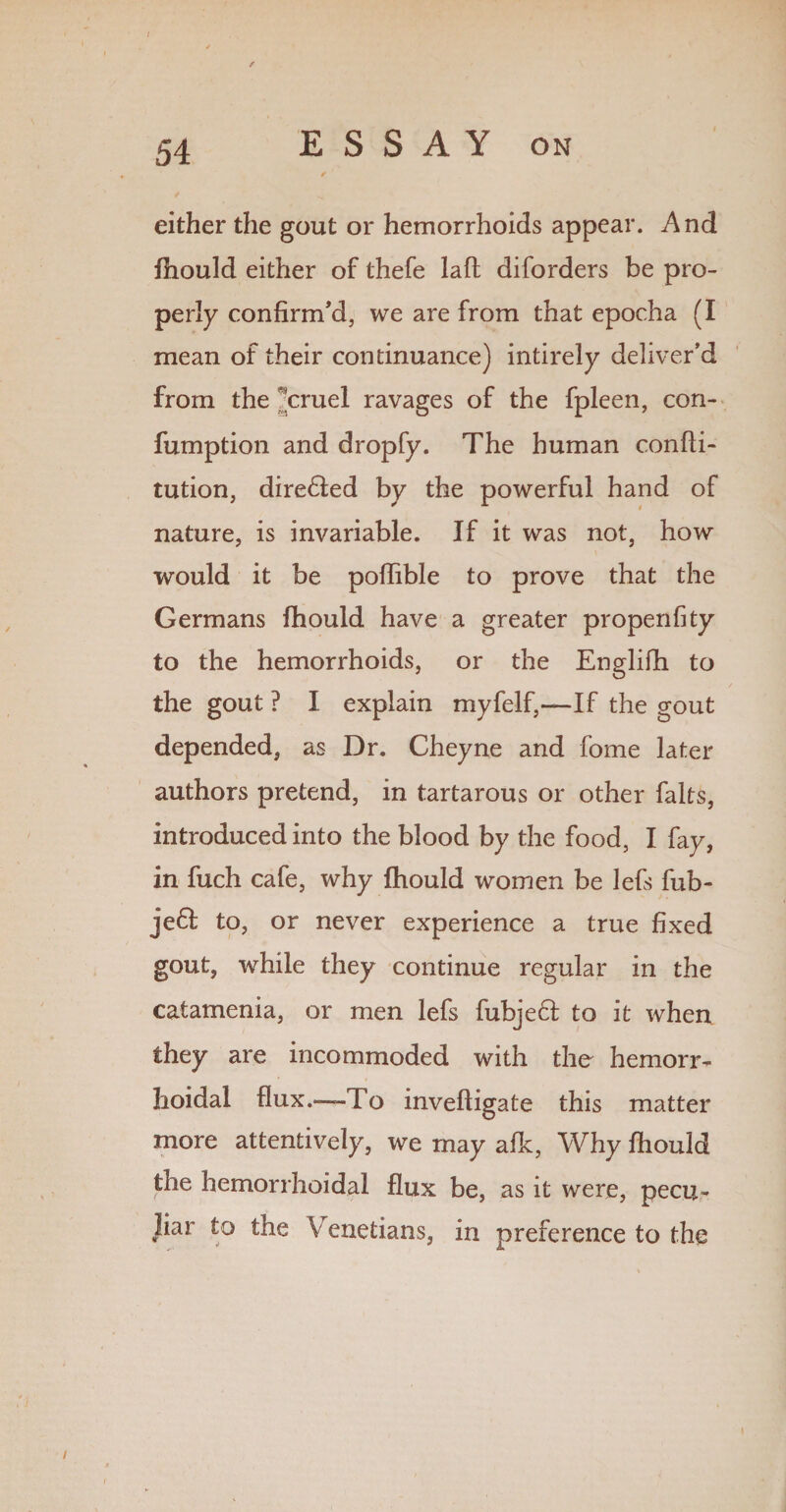 either the gout or hemorrhoids appear. And fhould either of thefe laft diforders be pro¬ perly confirm'd, we are from that epocha (I mean of their continuance) intirely deliver’d from the ’’cruel ravages of the fpleen, con- fumption and dropfy. The human confti- tution, dire£fed by the powerful hand of nature, is invariable. If it was not, how would it be poflible to prove that the Germans fhould have a greater propenfity to the hemorrhoids, or the Englifh to the gout ? I explain myfelf,—If the gout depended, as Dr. Cheyne and fome later authors pretend, in tartarous or other falts, introduced into the blood by the food, I fay, in fuch cafe, why fhould women be lefs fub- je6I to, or never experience a true fixed gout, while they continue regular in the catamenia, or men lefs fubjeft to it when they are incommoded with the hemorr¬ hoidal flux.—-To inveftigate this matter more attentively, we may afk, Why fhould the hemorrhoidal flux be, as it were, pecu¬ liar to the Venetians, in preference to the