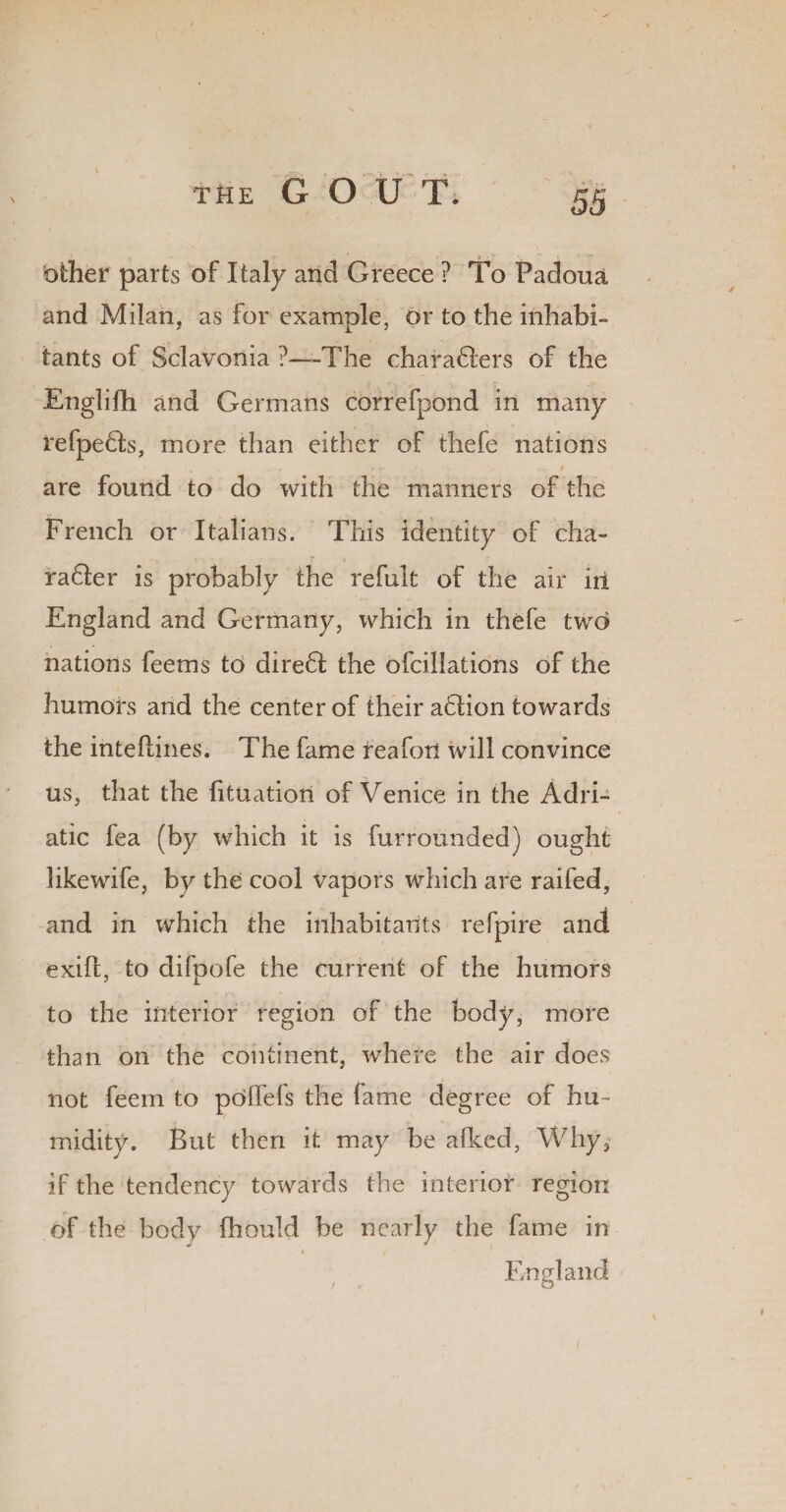 Other parts of Italy and Greece ? To Padoua and Milan, as for example, or to the inhabi¬ tants of Sclavonia ?—The charaGers of the Englifh and Germans correfpond in many refpe6ts, more than either of thefe nations are found to do with the manners of the French or Italians. This identity of cha- radter is probably the refult of the air iri England and Germany, which in thefe two nations feems to dire6I the ofciliations of the humors and the center of their a£Iion towards the intellines. The fame reafon will convince us, that the fitUatioii of Venice in the Adri¬ atic fea (by which it is furrounded) ought likewife, by the cool vapors which are raifed, and in which the inhabitants refpire and exifl, to difpofe the current of the humors to the interior region of the body, more than on the continent, where the air does not feem to polfefs the fame degree of hu¬ midity. But then it may be afked, Why, if the tendency towards the interior region of the body fhould be nearly the fame in England / * O