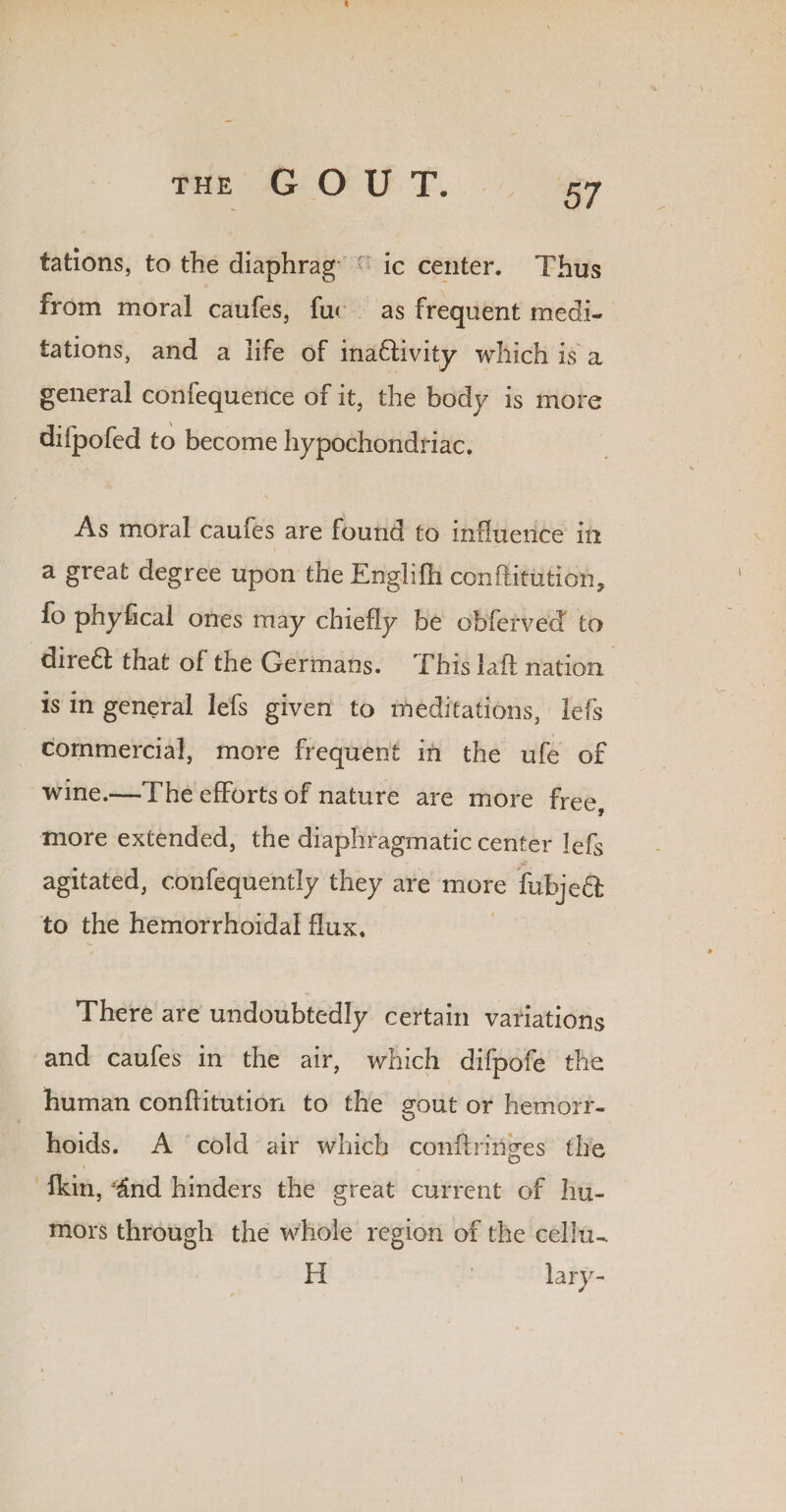 tations, to the diaphrag ic center. Thus from moral caufes, fur as frequent medi¬ tations, and a life of inadlivity which is a general confequence of it, the body is more diipofed to become hypochondriac. As moral caufes are found to influence in a great degree upon the linglifti conftitution, fo phyftcal ones may chiefly be obferved to diredl that of the Germans. This laid nation is in general lefs given to meditations, lefs commercial, more frequent in the ufe of wine.—The efforts of nature are more free, more extended, the diaphragmatic center lefs agitated, confequently they are more fubjeft to the hemorrhoidal flux. There are undoubtedly certain variations and caufes in the air, which difpofe the human conftitution to the gout or hemorr¬ hoids. A cold air which conftrin^es the o fkin, ^nd hinders the great current of hu¬ mors through the whole region of the cellu- H ' lary- \