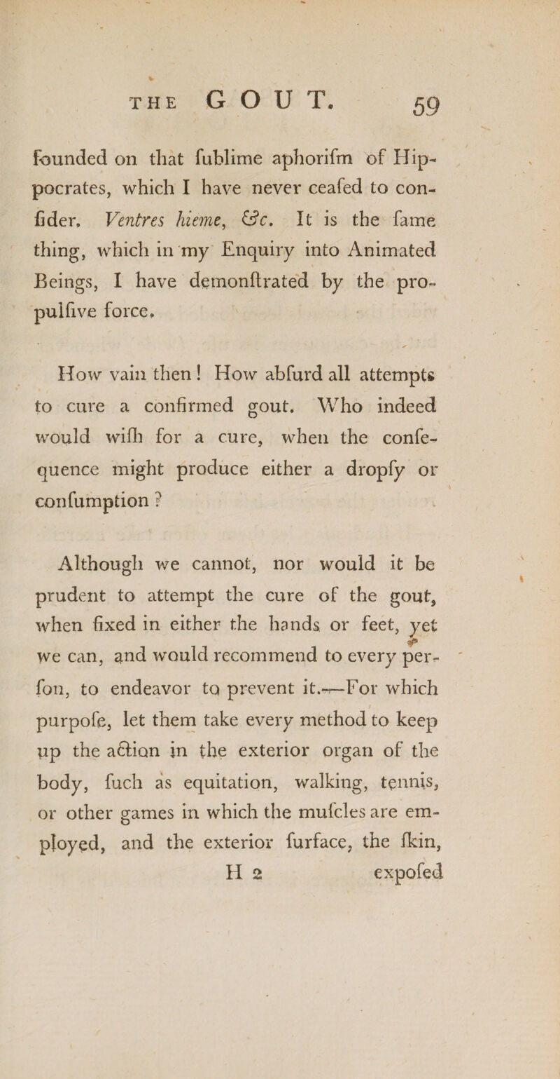 GOUT. founded on that fublime aphorifm of Hip¬ pocrates, which I have never ceafed to con- fider. Ventres hieme, &c. It is the fame thing, which in my Enquiry into Animated Beings, I have demonftrated by the pro- puifi ve force. * How vain then ! How abfurd all attempts to cure a confirmed gout. Who indeed would wilh for a cure, when the confe- quence might produce either a dropfy or confumption ? Although we cannot, nor would it be prudent to attempt the cure of the gout, when fixed in either the hands or feet, yet we can, and would recommend to every per- fon, to endeavor to prevent it.-r—For which purpofe, let them take every method to keep up the a&ion in the exterior organ of the body, fuch as equitation, walking, tennis, or other games in which the mufcles are em¬ ployed, and the exterior furface, the fkin, H 2 expofed