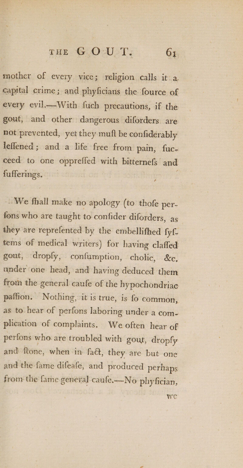 mother of every vice; religion calls it a capital crime; and phyficians the fource of every evil.—With fuch precautions, if the gout, and other dangerous diforders are not prevented, yet they mud be confiderably leffened; and a life free from pain, fuc- ceed to one oppreffed with bitternefs and fufferings. / We fball make no apology (to thofe per- fons who are taught to confider diforders, as they are reprefented by the embellifhed fyf~ terns of medical writers) for having claffed gout, dropfy, confumption, cholic, &c. under one head, and having deduced them from the general caufe of the hypochondriac palhon. Nothing, it is true, is fo common, as to hear of perfons laboring under a com¬ plication of complaints. We often hear of perfons who are troubled with gou,t, dropfy and done, when in fa ft, they are but one and the dime difeafe, and produced perhaps from the fame general caufe.—No phyfician. we