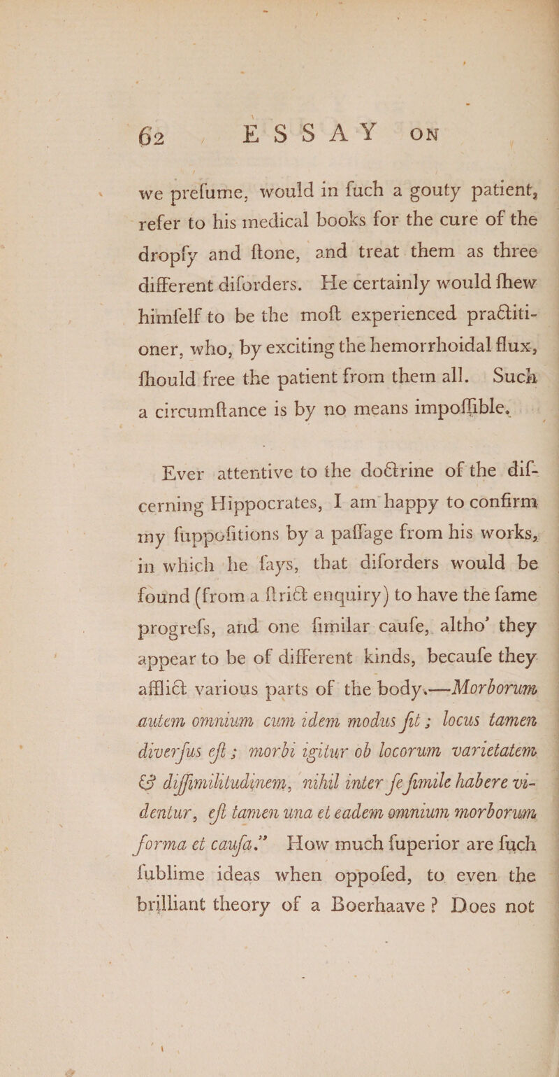 we prefume, would in fuch a gouty patient, refer to his medical books for the cure of the dropfy and ftone, and treat them as three different diforders. Fie certainly would fhew himfelf to be the molt experienced pra&iti- oner, who, by exciting the hemorrhoidal flux, fhould free the patient from them all. Such a circum fiance is by no means impofiible. Ever attentive to the doHrine of the dif- cerning Hippocrates, I am happy to confirm my fuppofitions by a paflage from his works, in which he fays, that diforders would be found (from a flri6b enquiry) to have the fame progrefs, and one fimilar caufe, altho* they appear to be of different kinds, becaufe they afflict various parts of the body.—Morborum autan omnium cum idem modus fit; locus tamen diver Jus ef; morbi igitur ob locorum varietatcm 0 dijfimilitudine'mi, nihil inter fefimile habere vi- dentur, eft tamen una et eadem omnium morborum forma et caufa, How much fuperior are fuch kiblime ideas when oppofed, to even the brilliant theory of a Boerhaave ? Does not