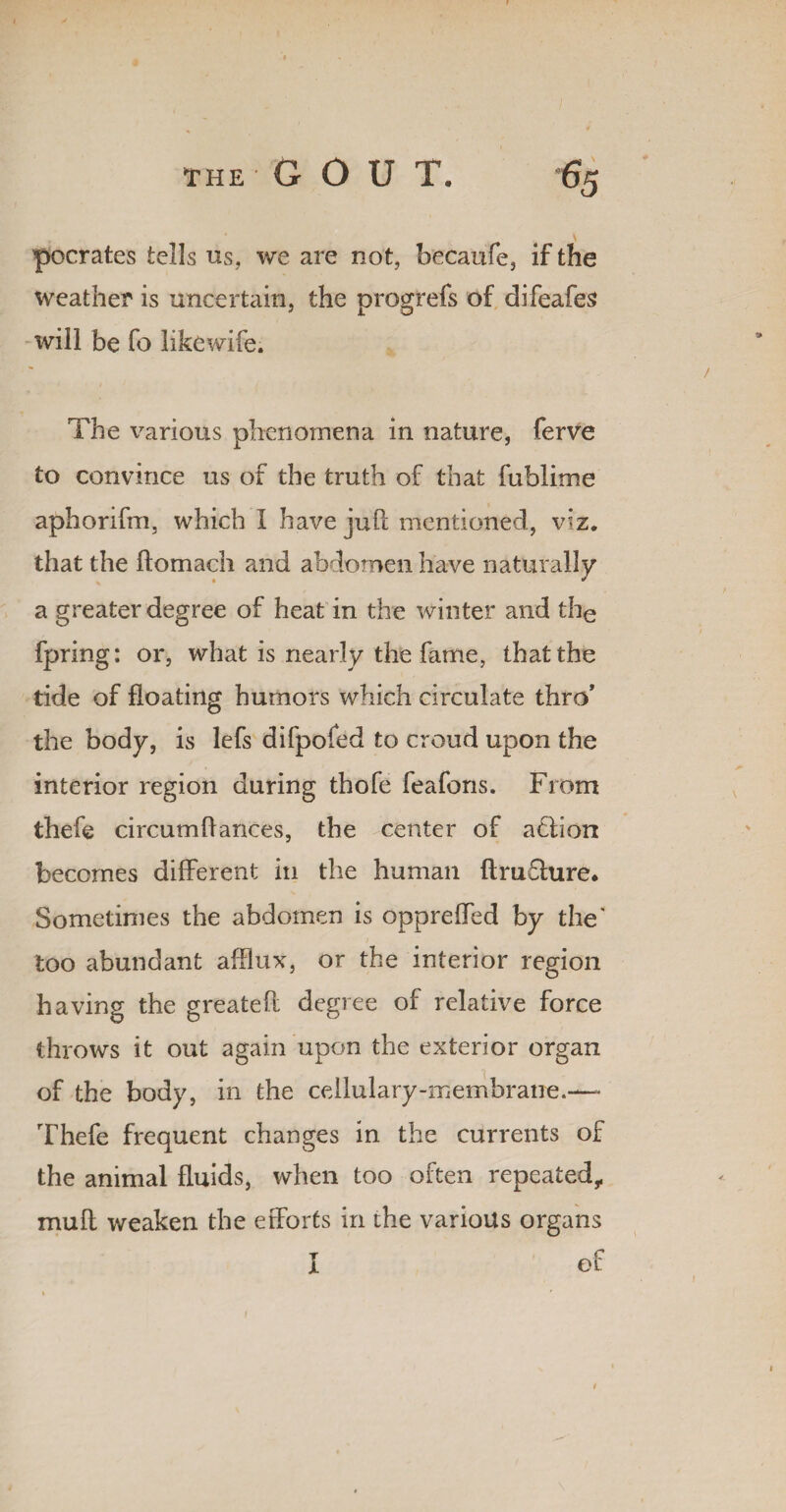 pocrates tells us, we are not, becaufe, if the weather is uncertain, the orogrefs of difeafes 7 1 D will be fo likewife. The various phenomena in nature, ferve to convince us of the truth of that fublime aphorifm, which I have jufl mentioned, viz. that the ftomach and abdomen have naturally a greater degree of heat in the winter and the fpring: or, what is nearly the fame, that the tide of floating humors which circulate thro’ the body, is lefs difpofed to croud upon the interior region during thofe feafons. From thefe circumflances, the center of aclion becomes different in the human ftrufhire. Sometimes the abdomen is opprefled by the' too abundant afflux, or the interior region having the greateft degree of relative force throws it out again upon the exterior organ of the body, in the cellulary-membrane.— Thefe frequent changes in the currents of the animal fluids, when too often repeated,, muft weaken the efforts in the various organs I of