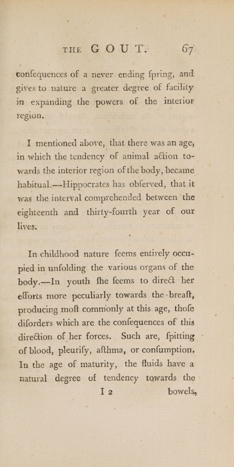 • • • ' . s fconfequences of a never ending fpring, and gives to nature a greater degree of facility in expanding the powers of the interior region. I mentioned above, that there was an ages, in which the tendency of animal aflion to¬ wards the interior region of the body, became habituaL—Hippocrates has obferved, that it was the interval comprehended between the eighteenth and thirty-fourth year of our lives. V In childhood nature feems entirely occu¬ pied in unfolding the various organs of the body.——In youth fhe feems to dire6l her efforts more peculiarly towards the breaft, producing moll commonly at this age, thofe diforders which are the confequences of this direction of her forces. Such are, fpitting of blood, pleurify, afthma, or confumption. In the age of maturity, the fluids have a natural degree of tendency tqwards the I 2 bowels*