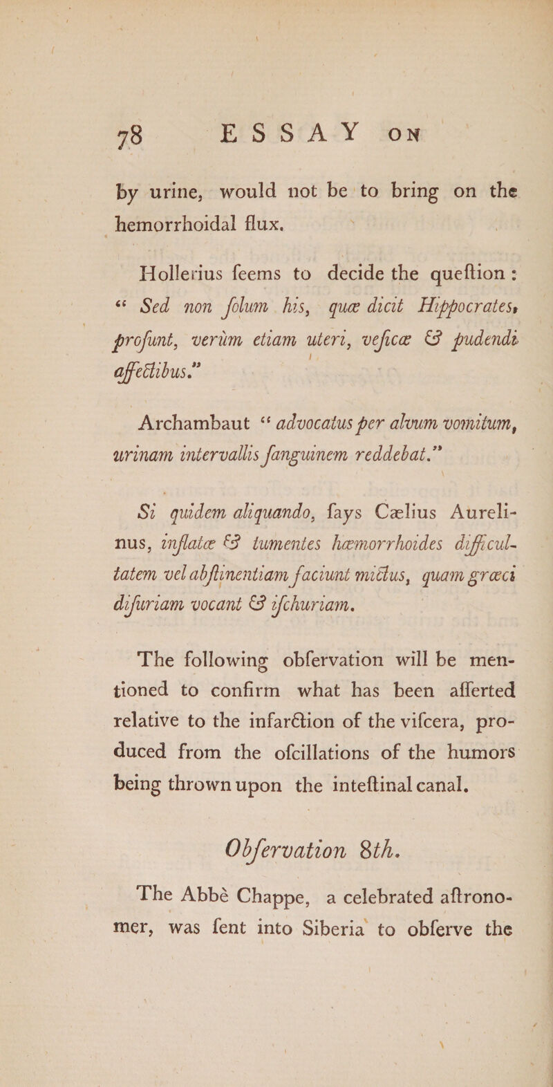 \ by urine, would not be to bring on the hemorrhoidal flux. Hollerius Teems to decide the queftion : “ Sed non folum his, quce dicit Hippocrates* profunt, veriim etiarn uteri, veficce id pudendi i qjfeBibus Archambaut “ advocatusper ahum vomitum, urinam intervallis fanguinem reddebat.’* Si quidem aliquando, fays Caelius Aureli- nus, inflates id tumentes heemorrhoides difficult tatem vel abjlinentiam jaciunt miclus, quam greed difuriam vocant id ifehuriam. The following obfervation will be men¬ tioned to confirm what has been aflerted relative to the infar&ion of the vifeera, pro¬ duced from the ofcillations of the humors being thrown upon the inteftinal canal. Obfervation 8th. The Abbe Chappe, a celebrated aflrono- mer, was fent into Siberia to obferve the