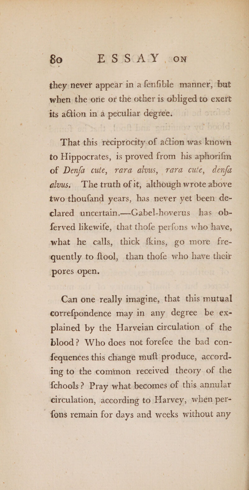 they never appear in a fenfible manner, but when the one or the other is obliged to exert its a£tion in a peculiar degree. That this reciprocity of a6Hon was known to Hippocrates, is proved from his aphorifm of Denfa cute, rara alvus, rara cute, denfa t » / alvus. The truth of it, although wrote above two thoufand years, has never yet been de¬ clared uncertain,—Gabel-hoverus has ob- ferved likewife, that thofe perfons who have, what he calls, thick (kins, go more fre¬ quently to ftool, than thofe who have their pores open. Can one really imagine, that this mutual correfpondence may in any degree be ex¬ plained by the Harveian circulation of the blood ? Who does not forefee the bad con¬ fluences this change mull produce, accord¬ ing to the common received theory of the fchools ? Pray what becomes of this annular circulation, according to Harvey, when per¬ fons remain for days and weeks without any