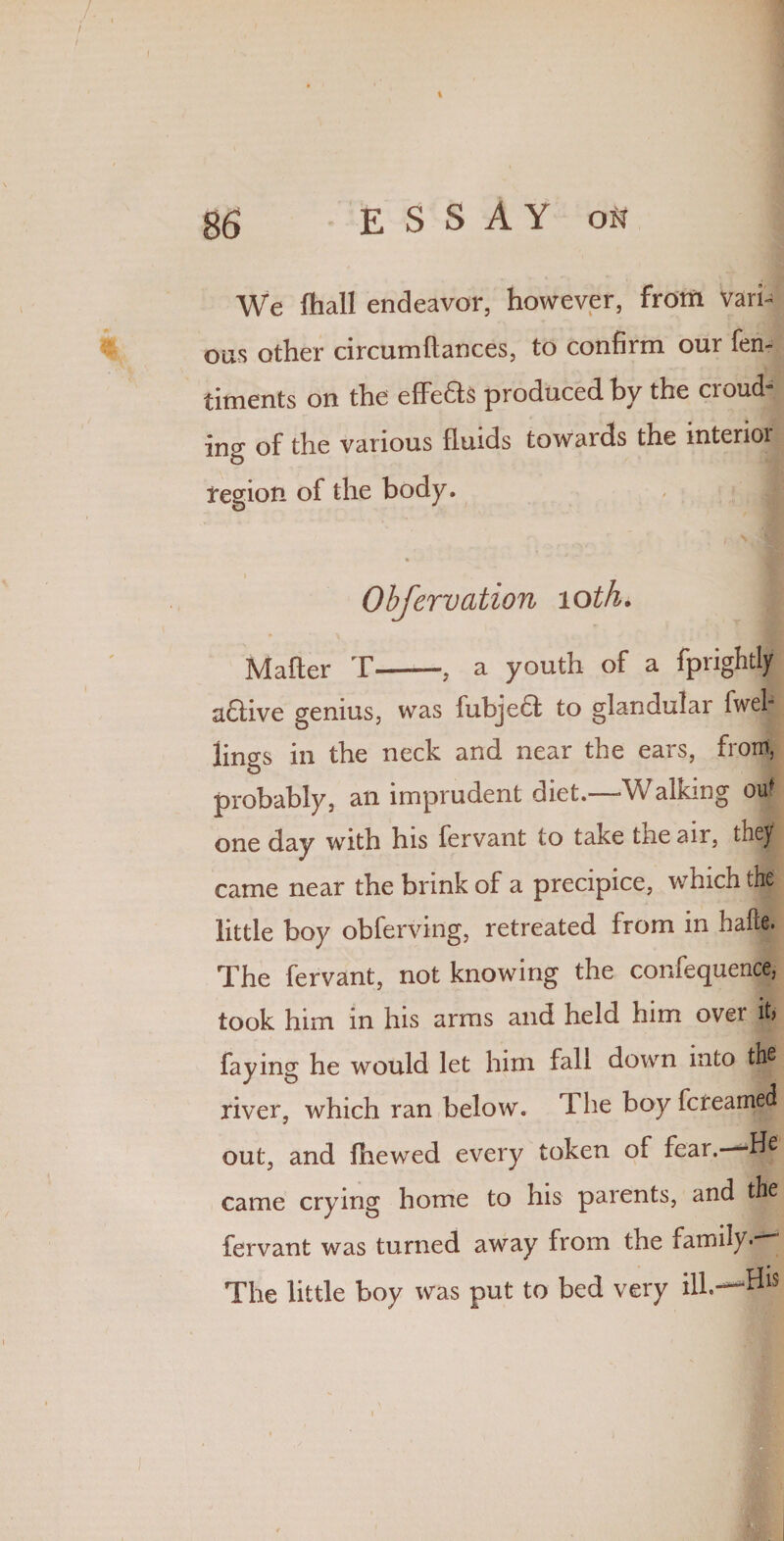 We (hall endeavor, however, from vari¬ ous other circumftances, to confirm our fen- timents on the efFeds produced by the croud- ing of the various fluids towards the interior region of the body. Obfervation 10 th. Matter T-, a youth of a fprightly adlive genius, was fubjedt to glandular fwefl lings in the neck and near the ears, front, probably, an imprudent diet.—-Walking out one day with his fervant to take tneair, they! came near the brink of a precipice, which the little boy obferving, retreated from in ha he. The fervant, not knowing the confequence, took him in his arms and held him over it, faying he would let him fall down into the river, which ran below. 1 he boy fcteamed out, and (hewed every token of fear.-—He came crying home to his parents, and the fervant was turned away from the family The little boy was put to bed very ill.— V I
