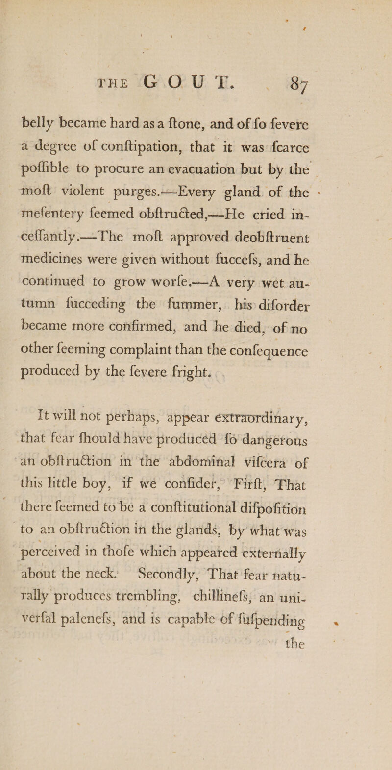 belly became hard as a ftone, and of fo fevere a degree of conftipation, that it was fcarce poffible to procure an evacuation but by the molt violent purges.—Every gland of the • mefentery feemed obftru&ed,—He cried in- celTantly.—The molt approved deobftruent medicines were given without fuccefs, and he continued to grow worfe.—A very wet au¬ tumn fucceding the fummer, his diforder became more confirmed, and he died, of no other feeming complaint than the confequence produced by the fevere fright. It will not perhaps, appear extraordinary, that fear fliould have produced fo dangerous an obftru&ion in the abdominal vifcera of this little boy, if we confider, Firfi, That there feemed to be a conftitutional difpofition to an obftru&ion in the glands, by what was perceived in thofe which appeared externally about the neck. Secondly, That fear natu¬ rally produces trembling, chillinefs, an uni- verfal palenefs, and is capable of fufpending the