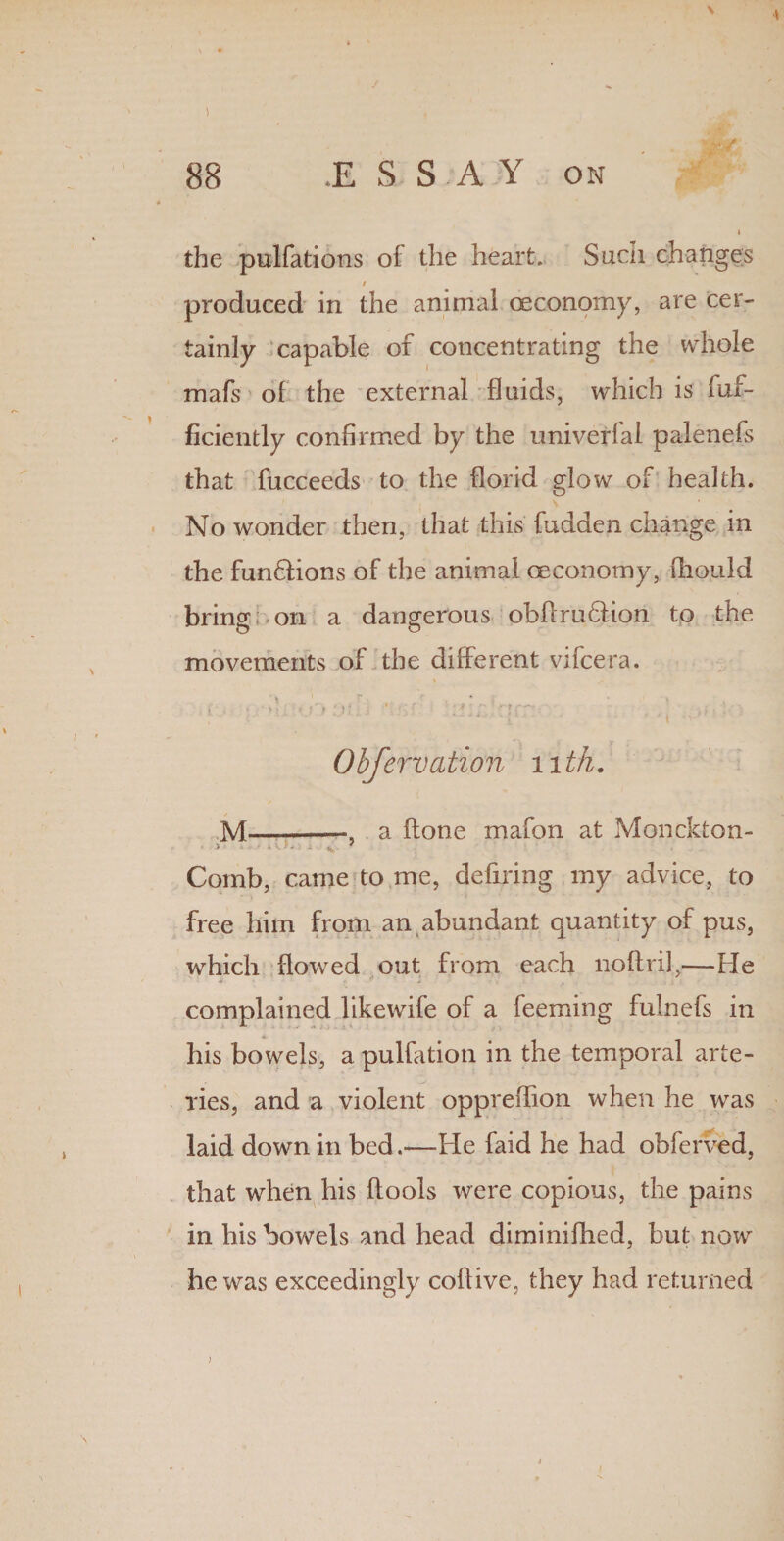 ) \ 88 .ESSAY on i the pulfations of the heart. Such changes / produced in the animal ceconomy, are cer¬ tainly capable of concentrating the whole mafs of the external fluids, which is fui- ficiently confirmed by the univerfal palenefs that fucceeds to the florid glow of health. No wonder then, that this fudden change in the funHions of the animal oeconomy, fhould bring on a dangerous obflruHion to the movements of the different vifcera. i ■ ■ A l*j'r :.)l; . ‘ AJiHqfT ' . Obfervation nth. M—-—, a itone mafon at Monckton- 5 *V>. . 7 Comb, came to me, defiring my advice, to free him from an abundant quantity of pus, which flowed out from each npftril,—He complained likewife of a feeming fulnefs in his bowels, a pulfation in the temporal arte¬ ries, and a violent oppreflion when he was laid down in bed.—He faid he had obferved, that when his flools were copious, the pains in his bowels and head diminifhed, but now he was exceedingly coflive, they had returned >